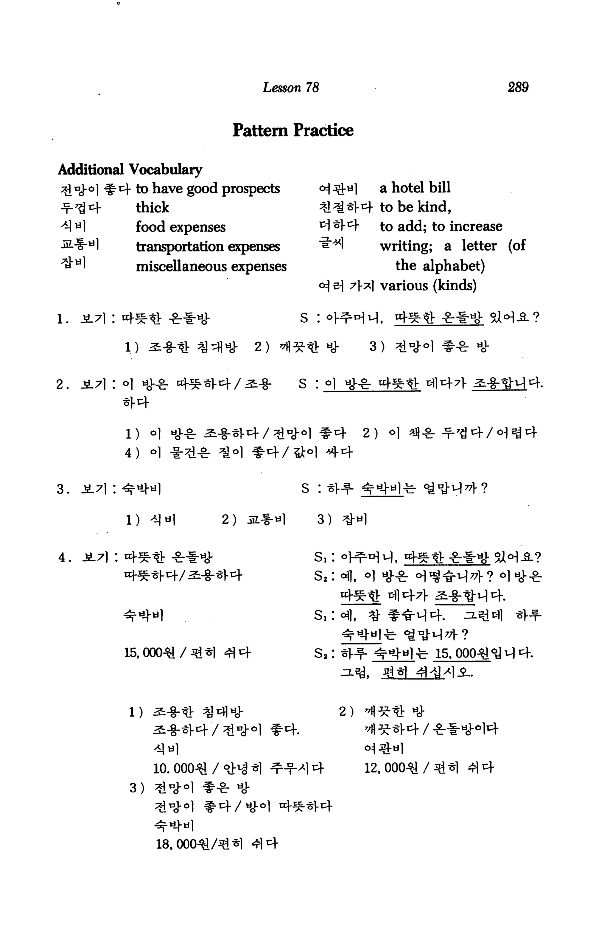 Lesson 78                                        289



                             Pattern Practice

Additional Vocabulary
^"cM #4 to have good prospects               ^^l            a hotel bill
Jf-<8 4      thick                           ^^4 to be kind,
^ *1         food expenses                   ^1 ^1*4        to add; to increase
             transportation expenses         "&"*!          writing; a letter (of
             miscellaneous expenses                           the alphabet)
                                             <*} e) 7t] various (kinds)

                                       s :

                                2)   ^*« *             3)     ^d


2.   Ji7i : o] tij^. 45.*].t+/^-§.     s : ^




                                                       2)

           4)   *1 -


3.   jL7i: ^^l                         s :

           1)   4]nl      2)   3L*«1     3)


4. jL7i : of*« -&**                      s,
                                         s,




                                         S2:




            1) ^-8-* ^iflH)-                     2)



                10. 000^1 /<fr£ff ^-r-^14             12, 000^1/
            3) *d^°



                               414
 