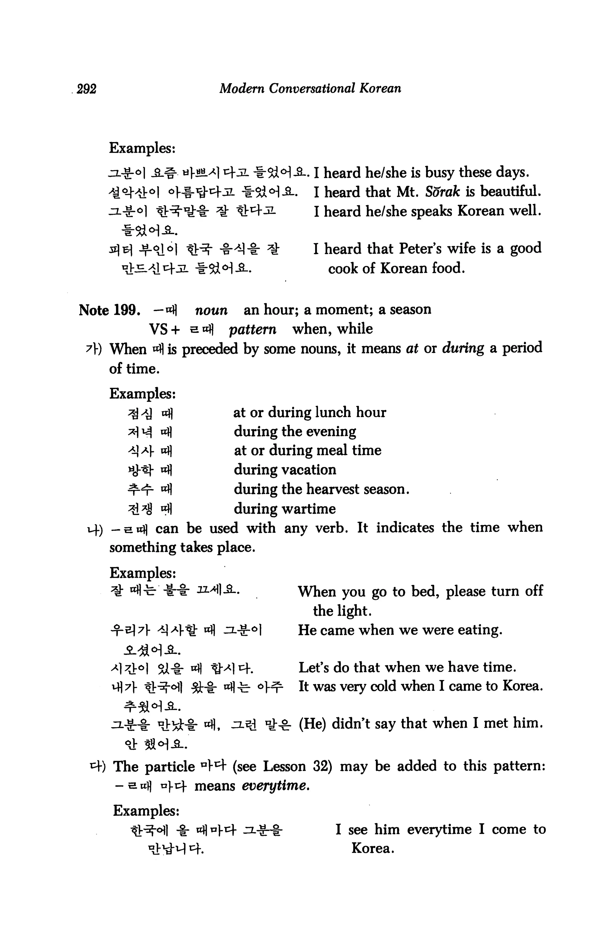 292                        Modern Conversational Korean




      Examples:

      jz.-g-o| £-& mI-jw ^1 cfJL *&<H-3-. I heard he/she is busy these days.
                                            I heard that Mt. Sorak is beautiful.
                                            I heard he/she speaks Korean well.


                                            I heard that Peters wife is a good
                       tHM-8-.                cook of Korean food.


Note 199.     —«H      noun       an hour; a moment; a season
             VS + s ofl       pattern   when, while
 A) When A is preceded by some nouns, it means at or during a period
      of time.

      Examples:
         ^ 4] ocfl            at or during lunch hour
                 a})          during the evening
                 "fl          at or during meal time
                 "fl          during vacation
                 °fl          during the hearvest season.
                 A            during wartime
      -ewi) can be used with any verb. It indicates the time when
      something takes place.

      Examples:
                       xl^I-S-.          When you go to bed, please turn off
                                           the light.
                        wfl jx^-o)       He Came when we were eating.


               9X-ir A QA] ^f.           Let's do that when we have time.
                       $:•%: ^-c- °Hr    It was very cold when I came to Korea.


              nJ:!d:-t- «H, ^-SJ *££: (He) didn't say that when I met him.


      The particle 44 (see Lesson 32) may be added to this pattern:
       - e wi] n].!^- means everytime.

      Examples:
                                               I see him everytime I come to
                                                  Korea.
 