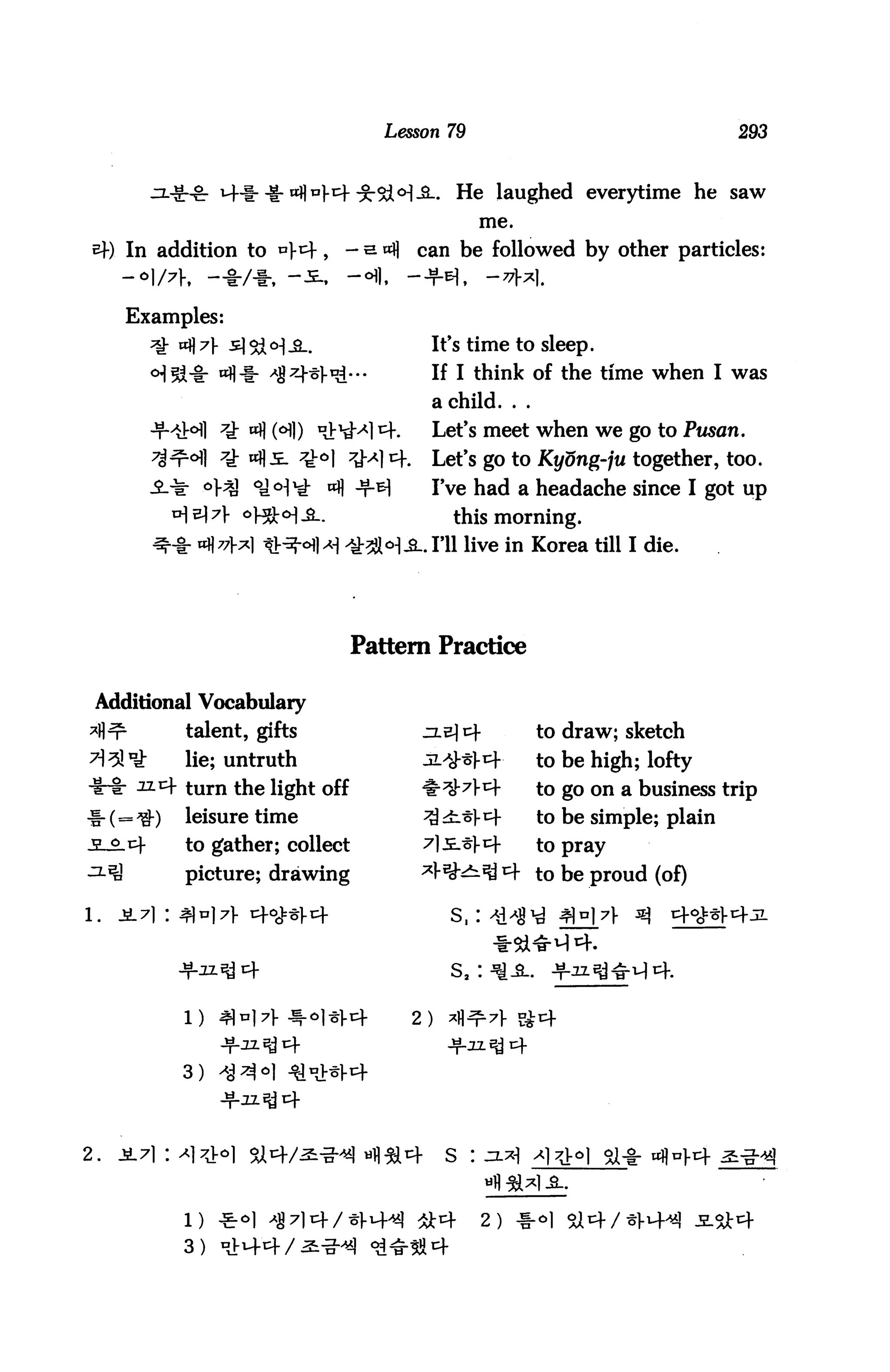 Lesson 79                                  293


                                                   He laughed everytime he saw
                                                      me.

           In addition to *4c                 can be followed by other particles:
           -°l/?h -♦/♦. -
           Examples:
                                                It's time to sleep.
                                                If I think of the time when I was
                                                a child. . .
                      ^ «fl HI)                 Let's meet when we go to Ptisan,
                      7i «fli                   Let's go to Kyong-ju together, too.
                                  «fl -t-^1     I've had a headache since I got up
                                                   this morning.
                  «fl 77V                      . I'll live in Korea till I die.




                                     Pattern Practice

 Additional Vocabulary
                talent, gifts                                  to draw; sketch
                lie; untruth                                   to be high; lofty
                turn the light off                             to go on a business trip
     . (        leisure time                                   to be simple; plain
                to gather; collect                             to pray
                picture; drawing                      *ytf to be proud (of)




                                              2)


                3)




2.



                                                      2)
 