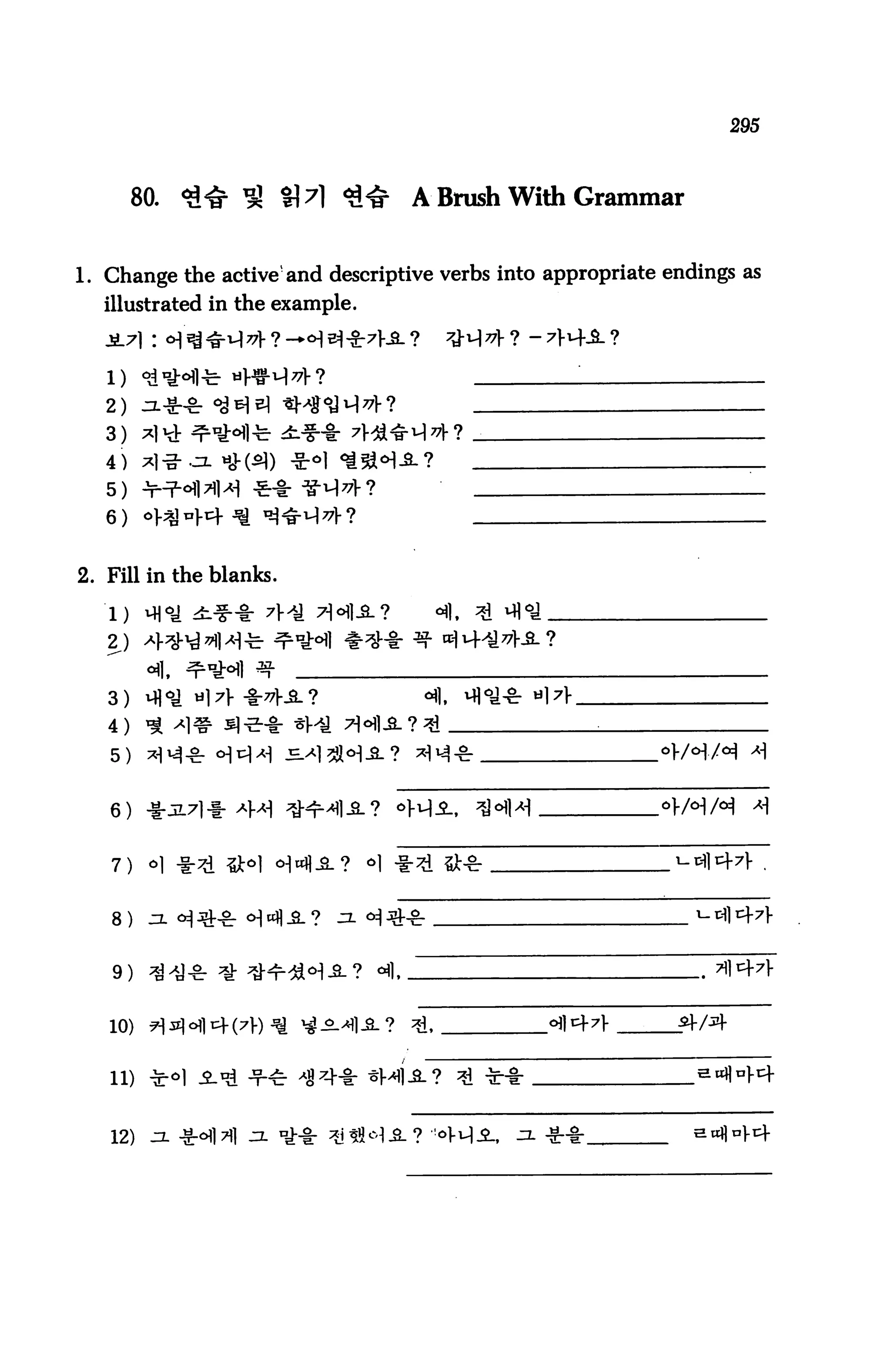 295



        80.   <£<§• ^ %7) <3<£   A Brush With Grammar


1. Change the active'and descriptive verbs into appropriate endings as
  illustrated in the example.




   2)
   3)
   4)
   5)
   6)


2. Fill in the blanks.

   1) *M°£ ±.%~%r 7*± Tl^lA?
   2)

   3)

   4)

   5)


   6)


   7)


   8)


   9) ^^-cr ^ ^^r^^-S-? °fl

   10)


   11)


   12)
 