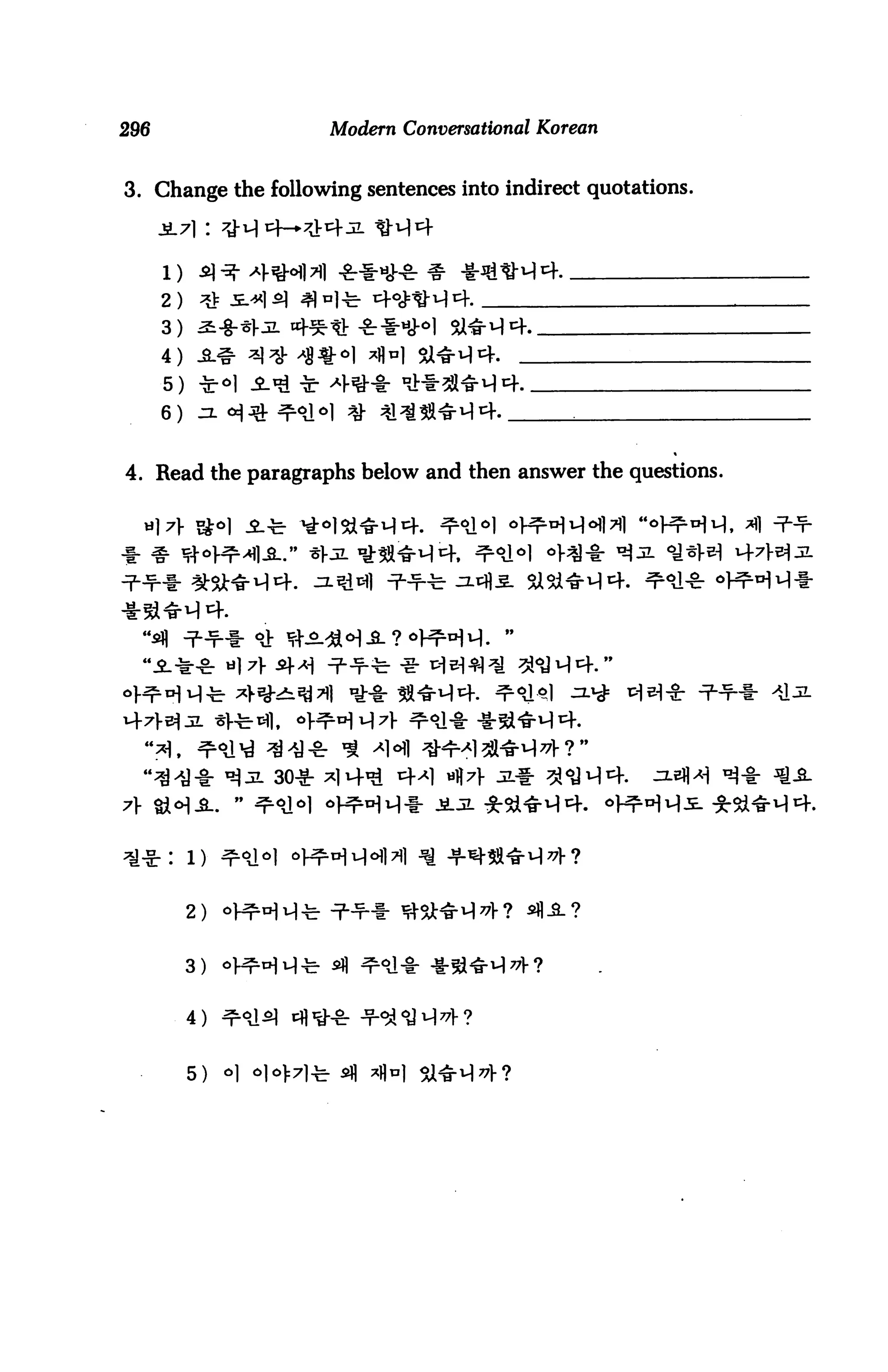 296                          Modern Conversational Korean


3. Change the following sentences into indirect quotations.

      -5L71 :



      2)
      3) 2i-%-Z3L 4^-tl -SrlH}-0
      4)
      5)
      6)


4. Read the paragraphs below and then answer the questions.




                     30-g-




           2)


           3)


           4)   ^


           5)   o]
 