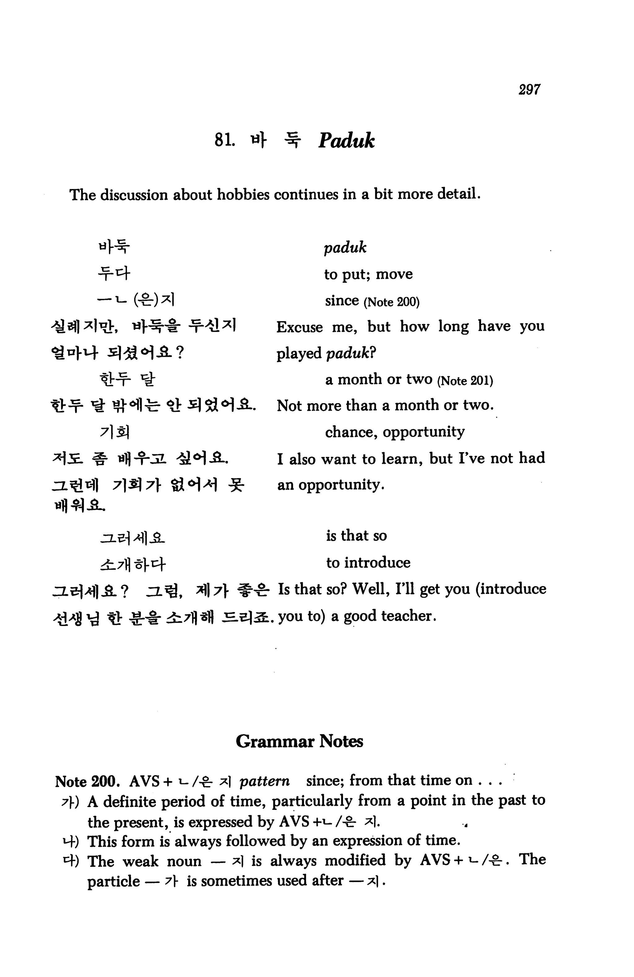 297



                       81. «f     ^    Paduk


  The discussion about hobbies continues in a bit more detail.



                                        paduk

                                        to put; move

                                        Since (Note 200)

                                Excuse me, but how long have you

                                played paduk?

                                        a month or two (Note 201)

                                Not more than a month or two.

                                        chance, opportunity

                                I also want to learn, but I've not had

                                 an opportunity.



                                        is that so

                                        to introduce

                                 Is that so? Well, I'll get you (introduce

                                . you to) a good teacher.




                          Grammar Notes

Note 200. AVS + *- /-£• *1 pattern    since; from that time on ...
7) A definite period of time, particularly from a point in the past to
     the present, is expressed by AVS +t- /-&■ *|.
 H-) This form is always followed by an expression of time.
 4) The weak noun — *| is always modified by AVS + *- A&. The
    particle — A is sometimes used after — *|.
 