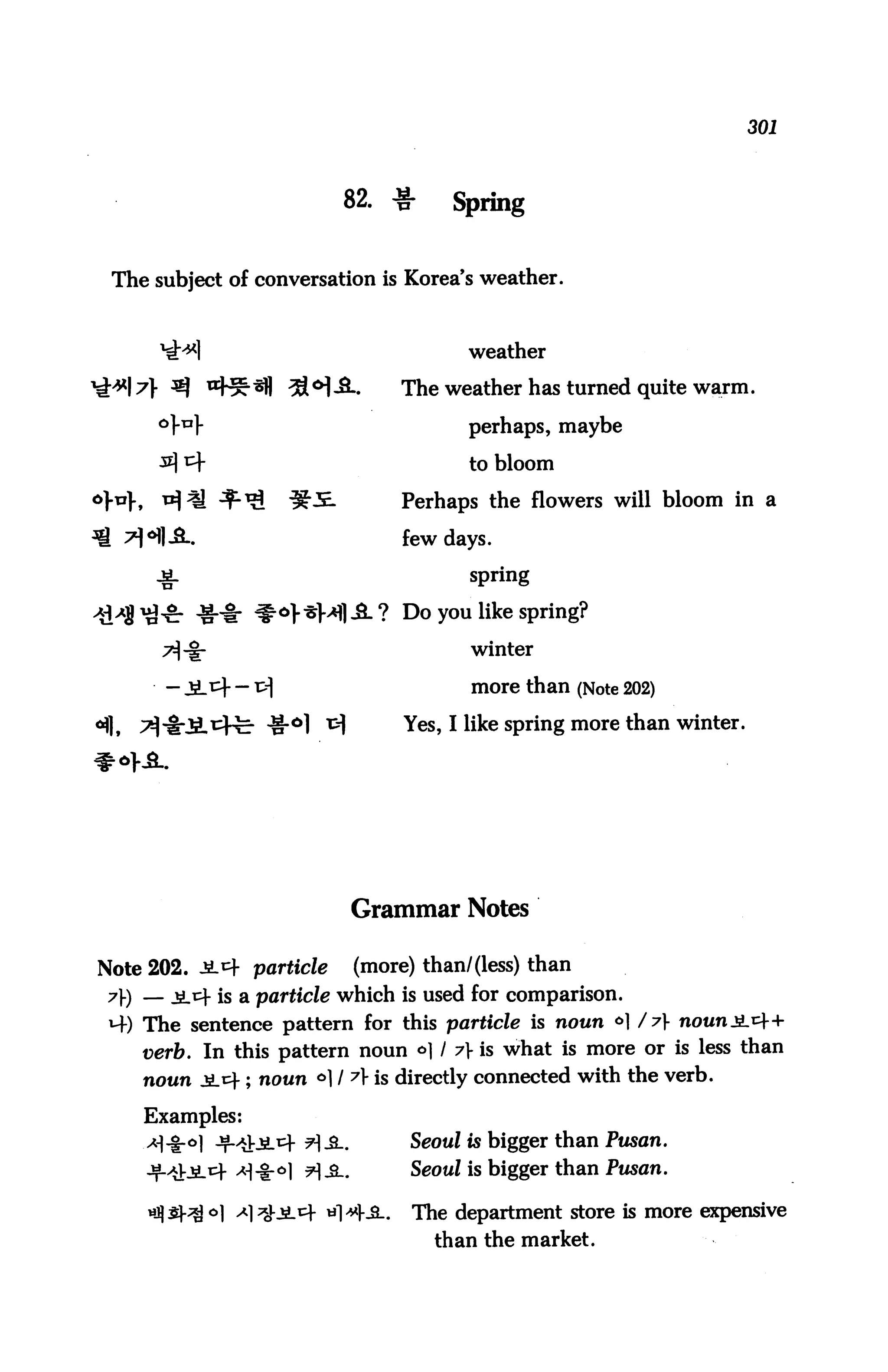 301




                          82. ^r        Spring


 The subject of conversation is Korea's weather.


                                          weather

                              .    The weather has turned quite warm,

                                          perhaps, maybe

                                          to bloom

                                   Perhaps the flowers will bloom in a

                                   few days,

     -fr                                  spring

           ♦* #*>*M|-fi.? Do you like spring?
                                          winter

              - r>                       more than (Note 202)

                                   Yes, I like spring more than winter.




                              Grammar Notes

Note 202. J14 particle        (more) than/(less) than
7) — jiitf is a particle which is used for comparison.
 ^4) The sentence pattern for this particle is noun ° / y
    verb. In this pattern noun *>1 / y is what is more or is less than
    noun $jc ; noun 61 / A is directly connected with the verb.

    Examples:
                      ?]&_.         Seoul is bigger than Pusan.
                                    Seoul is bigger than Pusan.

                                    The department store is more expensive
                                      than the market.
 