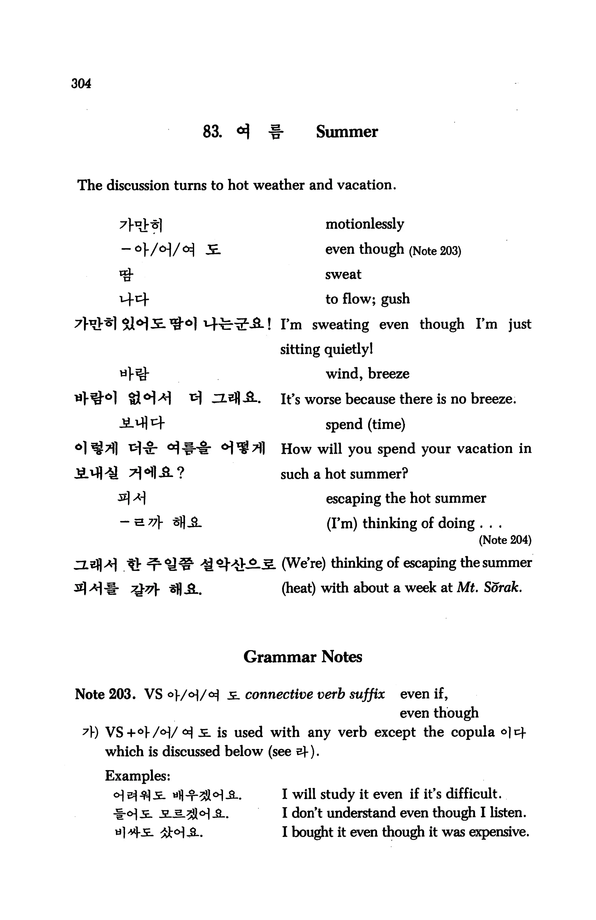 304



                     83.   <*}   -§•     Summer


The discussion turns to hot weather and vacation.


                                           motionlessly

                                           even though (Note 203)
                                           sweat

                                           to flow; gush

                                   I'm sweating even though I'm just

                                   sitting quietly!

                                           wind, breeze

                                   It's worse because there is no breeze.

                                           spend (time)

                                   How will you spend your vacation in

                                   such a hot summer?

                                           escaping the hot summer

                                           (I'm) thinking of doing . . .
                                                                      (Note 204)

                                  . (We're) thinking of escaping the summer

                                   (heat) with about a week at Aft. Sorak.




                            Grammar Notes

Note 203. VS °}/°]/tf je. connective verb suffix        even if,
                                                        even though
 A) VS+O>/<H/CH ^- is used with any verb except the copula <^]cf
      which is discussed below (see sf).

      Examples:
                                   I wiU study tt even if it:'s difficult.
                                   I don't understand even though I listen.
                                   I bought it even though it was expensive.
 
