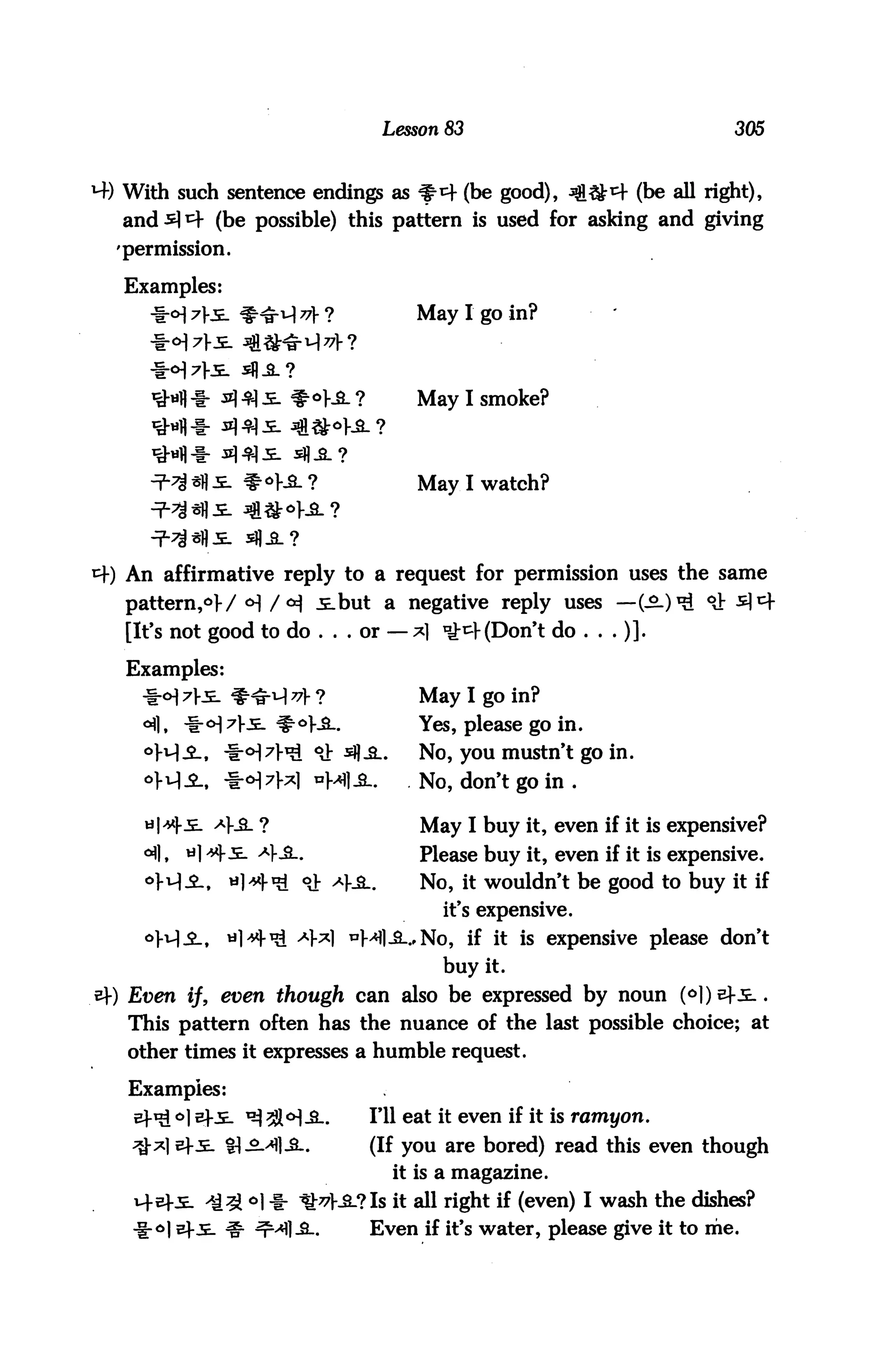 Lesson 83                              305



   With such sentence endings as f-4 (be good), ^&*+ (be all right),
   and * i=f (be possible) this pattern is used for asking and giving
  'permission.

   Examples:
                                            May I go in?



            q -f- n) 4| s. $- °sl ?        May I smoke?




                                            May I watch?




   An affirmative reply to a request for permission uses the same
   pattern,6!-/ <H /<*} i.but a negative reply uses —(-£-)*£ °J: s]^
   [It's not good to do ... or — *1 ^4 (Don't do ...)].

   Examples:
     -f-<H 7f5_ ^^ri-l ^f ?                 May I go in?
     <*fl, -iM7!--^ #°K&-.                  Yes, please go in.
                              CJ: $£l.     No, you mustn't go in.
                                            No, don't go in .

                                             May I buy it, even if it is expensive?
     <^|,   a] ttySL. 4-&-.                 Please buy it, even if it is expensive.
                           °J: <4JL.        No, it wouldn't be good to buy it if
                                               it's expensive.
                           4*1 *M]-3-.'No, if it is expensive please don't
                                               buy it.
»-) Even if, even though can also be expressed by noun (6))efi..
   This pattern often has the nuance of the last possible choice; at
   other times it expresses a humble request.

   Examples:
        I o] e}-_E_ ^3JM-SL.           I'll eat it even if it is ramyon.
        | efi. t} .2.^1.3..            (If you are bored) read this even though
                                          it is a magazine.
                   : °l 1- ^:^V-2-?Is it all right if (even) I wash the dishes?
                                       Even if it's water, please give it to me.
 