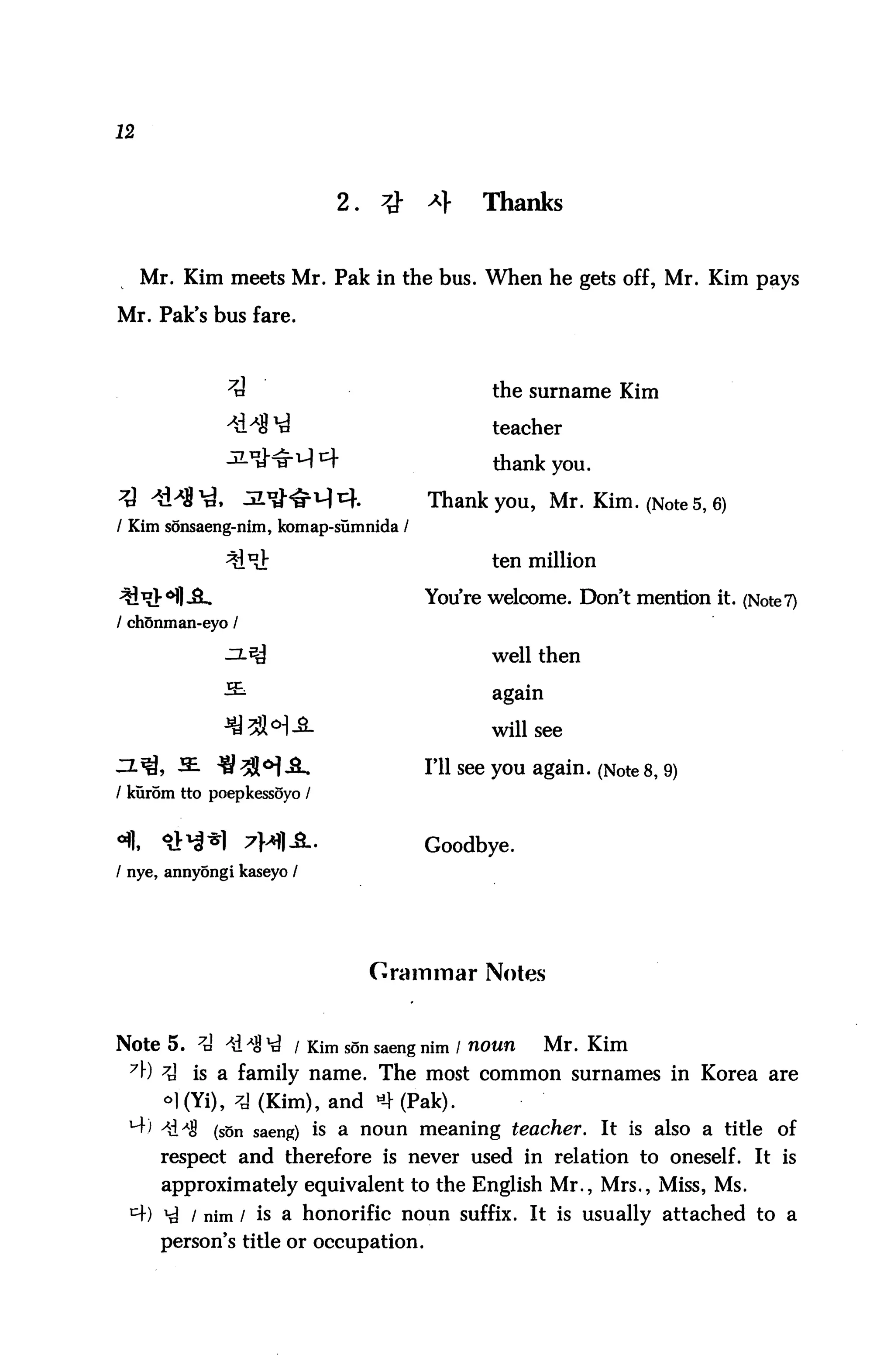 12



                            2.                Thanks


     Mr. Kim meets Mr. Pak in the bus. When he gets off, Mr. Kim pays

Mr. Pak's bus fare.



                                               the surname Kim

                                               teacher

                                               thank you.

                                       Thank you, Mr. Kim. (Note 5, 6)
/ Kim sonsaeng-nim, komap-sumnida /

                                               ten million

                                       You're welcome. Don't mention it. (Note 7)
/ chonman-eyo /

                                               well then

                                               again

                                               will see

                                       I'll see you again. (Note 8, 9)
/ kurom tto poepkessoyo /


                                       Goodbye.
/ nye, annyongi kaseyo /




                                 Grammar Notes


Note 5. 7tJ ^dA8^ / Kim sonsaengnim / noun             Mr. Kim
 71") 7i is a family name. The most common surnames in Korea are
      <>]'(Yi), 7j (Kim), and *4 (Pak).
 ^ -*&*$ (son saeng) is a noun meaning teacher. It is also a title of
       respect and therefore is never used in relation to oneself. It is
       approximately equivalent to the English Mr., Mrs., Miss, Ms.
 I4) ^ / nim / is a honorific noun suffix. It is usually attached to a
       person's title or occupation.
 
