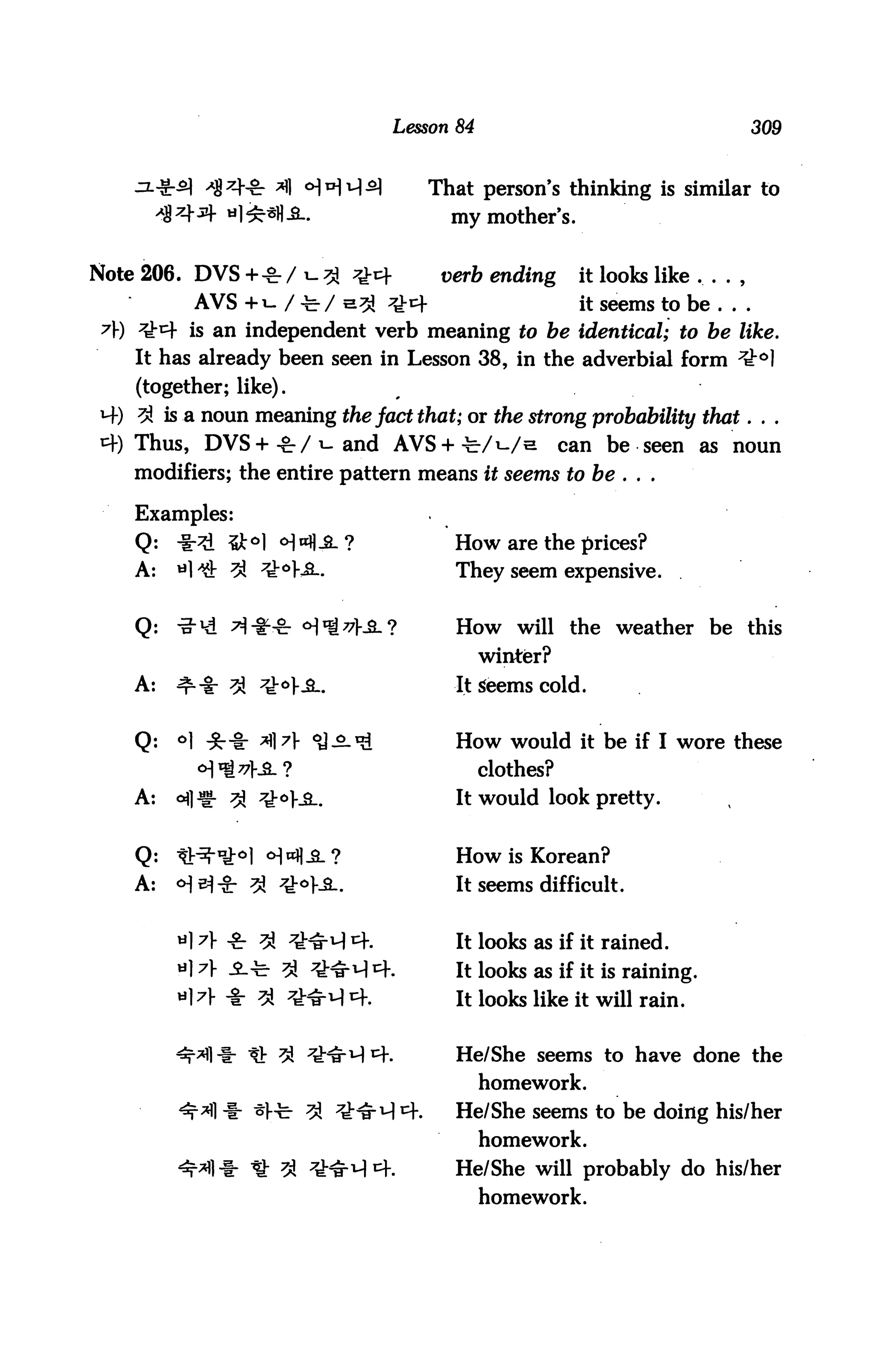 Lesson 84                                    309



                                   That person's thinking is similar to
                                      my mother's.


Note 206. DVS +* / i_ % t^x         verb ending       it looks like
          AVS +i- / -feV &3i ^4                        it seems to be ...
 7Y) ^4 is an independent verb meaning to be identical; to be like.
    It has already been seen in Lesson 38, in the adverbial form ^°]
    (together; like).
W-) ^ is a noun meaning the fact that; or the strong probability that. . .
4) Thus, DVS +-gr / i-and AVS + ^/i-/e                can be seen as noun
    modifiers; the entire pattern means it seems to be . . .

    Examples:
    Q:   -i:^ $k°] <H**]-£-?          How are the prices?
    A:   H ^t 3J 7Tto}£-.             They seem expensive.


    Q:   -a-1^ ^^-£- H^^f-S.?         How will the weather be this
                                           winter?
    A:   ^"%r 3l ^V-SL                It Seems cold.


    Q:   °1 ^r-8: A A ^-^-^           How would it be if I wore these
           ^^KSl?                          clothes?
    A:   ofl^g- ^ ^°}-B..             It would look pretty.


    Q:   ^t^"1^0! ^H^-SL?             How is Korean?
    A:   <HsJ-8r ^ ^V-S..             It seems difficult.


                                      It looks as if it rained.
                                      It looks as if it is raining.
                                      It looks like it will rain.


                t!: ^ ^^H 4.          He/She seems to have done the
                                           homework.
                 ^1-b 3i ^M^f.        He/She seems to be doing his/her
                                           homework.
                 It ^ ^r^1-! 4.       He/She will probably do his/her
                                           homework.
 