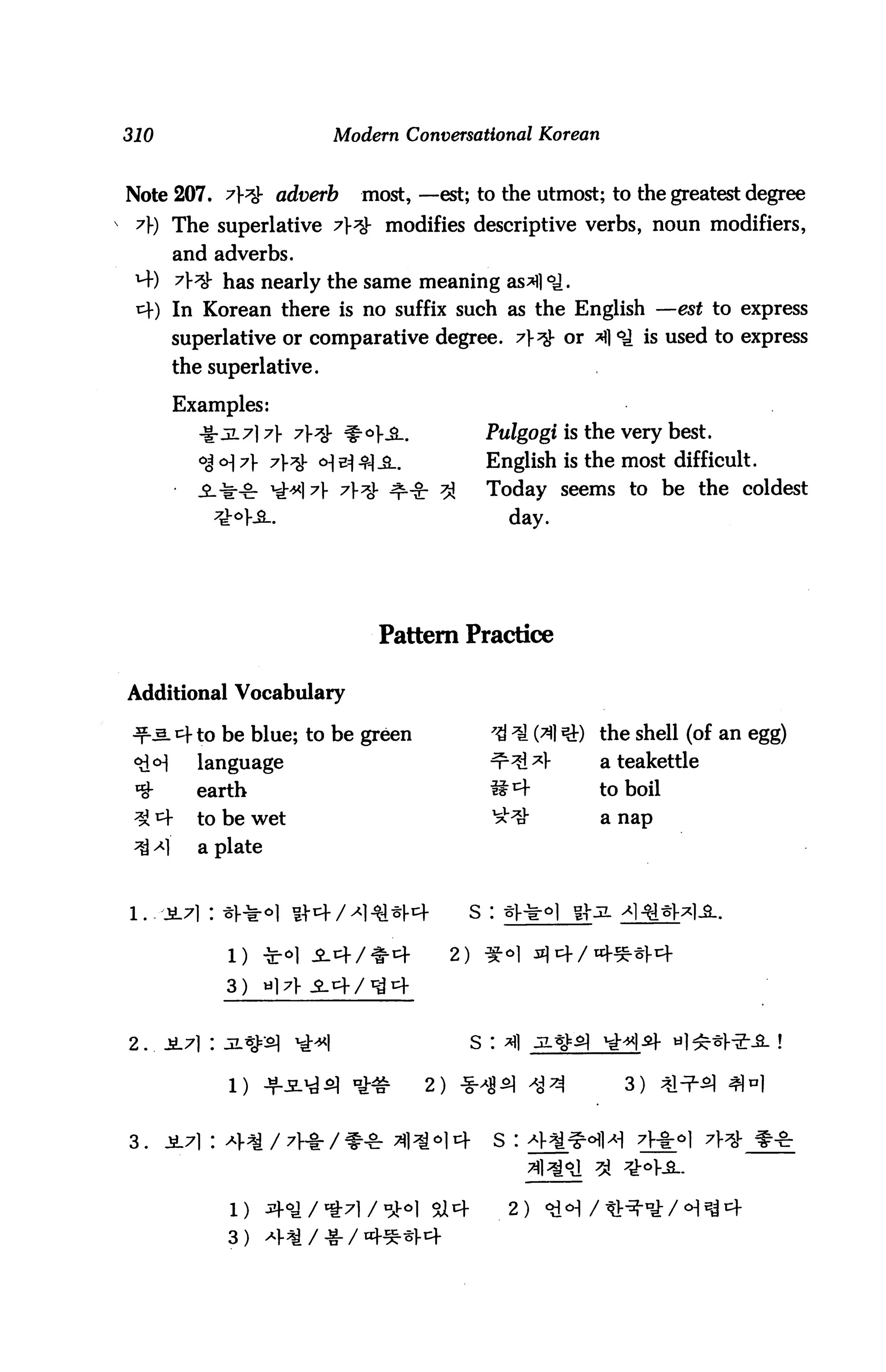 310                                 Modern Conversational Korean


 Note 207. 7?fr adverb                most, —est; to the utmost; to the greatest degree
s 7) The superlative 7}*$- modifies descriptive verbs, noun modifiers,
           and adverbs.
  M-) 77$r has nearly the same meaning as*fl °i.
  t+) In Korean there is no suffix such as the English —est to express
           superlative or comparative degree. 7}^- or A °£ is used to express
           the superlative.

           Examples:
             -S-jL7]7V 7}& ^°}£-.                      Pulgogi is the very best.
             °j °] A 7*& o] & ^)^_.                  English is the most difficult.
                                                       Today seems to be the coldest
                                                            day.




                                        Pattern Practice

 Additional Vocabulary

 •f-aL4to be blue; to be green                         7$ ^ (31 *£) the shell (of an egg)
             language                                  ^^^1-       a teakettle
             earth                                     S^          to boil
   J^f       to be wet                                 ^^          a nap
      -4     a plate


 l.    2.7} : ^^-o] n-cf/^i^«i-cf                    s :

                 l)    *oi i4/*4                2)    ^

                 3)    »]7


 2 . . JL7l I 3L^=2l         *i*|                    S :

                 1)    Jfi^d^ ^              2) *^5] ^^               3)


 3.    jL7i : 4^/7He/** 31*M4                              s :



                 1)    ^^/*7l/^o] ^4                        2)

                 3) *MI/-g-/«*
 