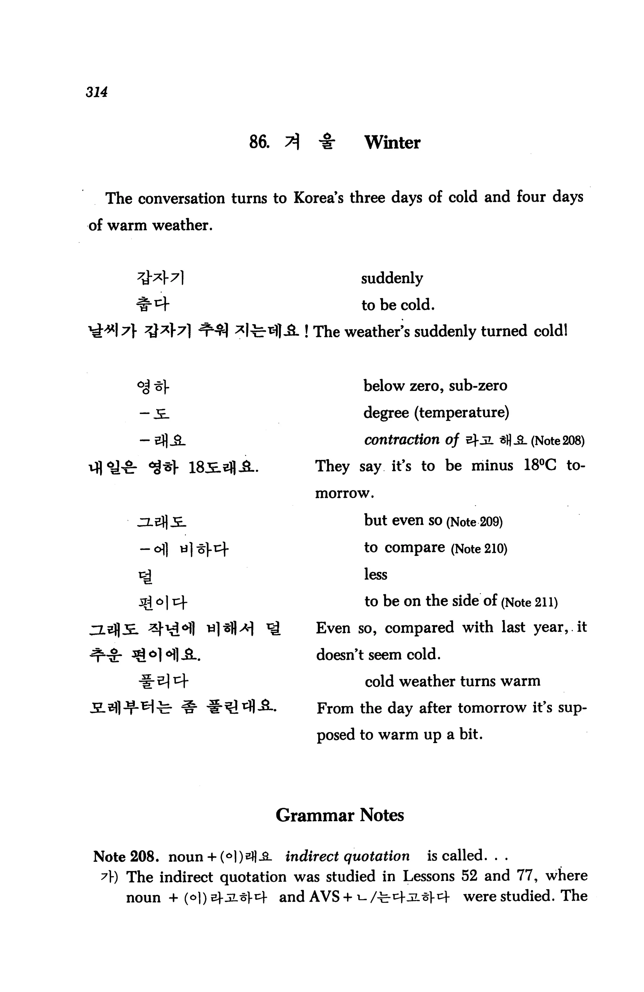 314



                        86.    ^    -I-    Winter


  The conversation turns to Korea's three days of cold and four days

of warm weather.



                                          suddenly

                                          to be cold.

                                   ! The weather's suddenly turned coldl



                                           below zero, sub-zero

                                           degree (temperature)

                                           contraction of b-jl sfl_a. (Note 208)

                                    They say it's to be minus 18°C to

                                    morrow.


                                           but even so (Note 209)

                                           to compare (Note 210)

                                           less

                                           to be on the side of (Note 211)
                                    Even so, compared with last year, it

                                    doesn't seem cold.

                                           cold weather turns warm

                                    From the day after tomorrow it's sup

                                    posed to warm up a bit.




                               Grammar Notes

 Note 208. noun + (6])efl-2_   indirect quotation    is called. . .
  A) The indirect quotation was studied in Lessons 52 and 77, where
      noun + (°D b}-5L-5k and AVS + i- /^^-JL^l-tf        were studied. The
 