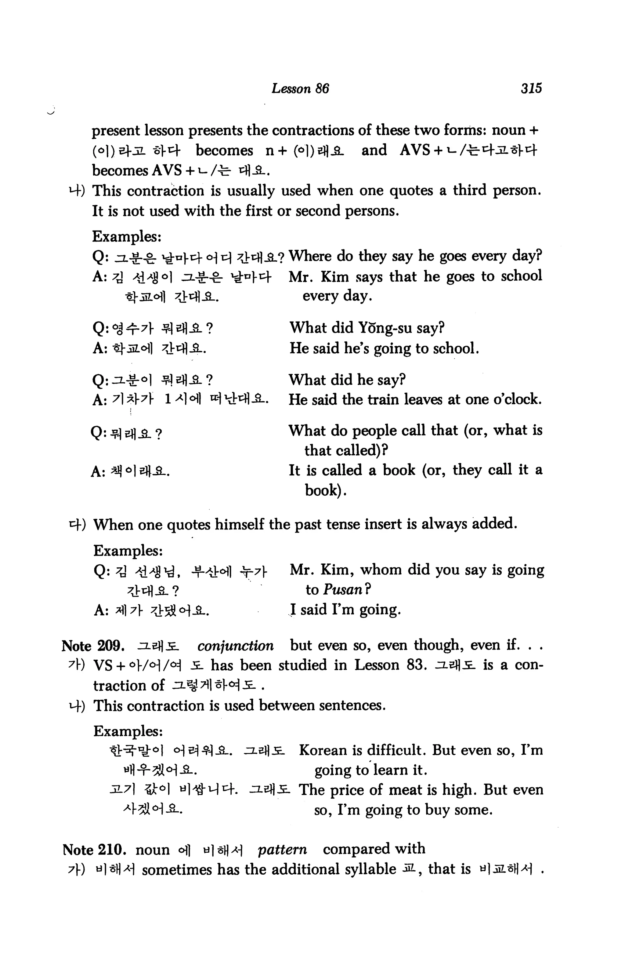 Lesson 86                                 315


    present lesson presents the contractions of these two forms: noun +
    (<^1)5^jl «Vcf       becomes        n+(<>l)ej|.a-     and    AVS + ^/t^jL^cf
    becomes AVS + *-/^r *%&..
 M-) This contraction is usually used when one quotes a third person.
    It is not used with the first or second persons.

    Examples:
    Q: jz-g-g- ^o).cf o^ v] ^Vtfl.a.? Where do they say he goes every day?
    A: ^ ^8 °1 -3--S-&- ^A^                    Mr. Kim says that he goes to school
                                                 every day.

    Q: °j ^-A fl AS- ?                         What did Yong-su say?
    A: *J-JiZ.cHl ^V^fl-S-.                    He said he's going to school.

                                               What did he say?
    A: A *A 1 ^1 °ti tt1 Ht^fl-S-.            He said the train leaves at one o'clock.

    Q: j?] Efl^. ?                             What do people call that (or, what is
                                                 that called)?
    A: *q °1 eH-B..                            It is called a book (or, they call it a
                                                 book).

    When one quotes himself the past tense insert is always added.

    Examples:
    Q: 7A AAA$^, -T-^t^l -t-71"                ^r# Km1? whom did you say is going
            ^Viq]^.?                             to Pusan?
    A: *fl A ^i-^o^ JL.                        I said I'm going.


Note 209.    ^2-eflJE-    conjunction          but even so, even though, even if. . .
 A) VS + °}/°]/ol 5- has been studied in Lesson 83. 3L&ft5- is a con
    traction of -IL^Til^H^-.
 *+) This contraction is used between sentences.

    Examples:
       ^V^-ty-o]      o-]^^|_a_.     jxsfli.    Korean is difficult. But even so, I'm

          wti-T-2M-2-.                             going to learn it.
       3-7] 3JM til^-M^-.            ^.efl^- The price of meat is high. But even
          -43Jl<H-3L.                              so, I'm going to buy some.


Note 210. noun °]         til^x-)     pattern      compared with
7) a] siH sometimes has the additional syllable &-, that is «
 