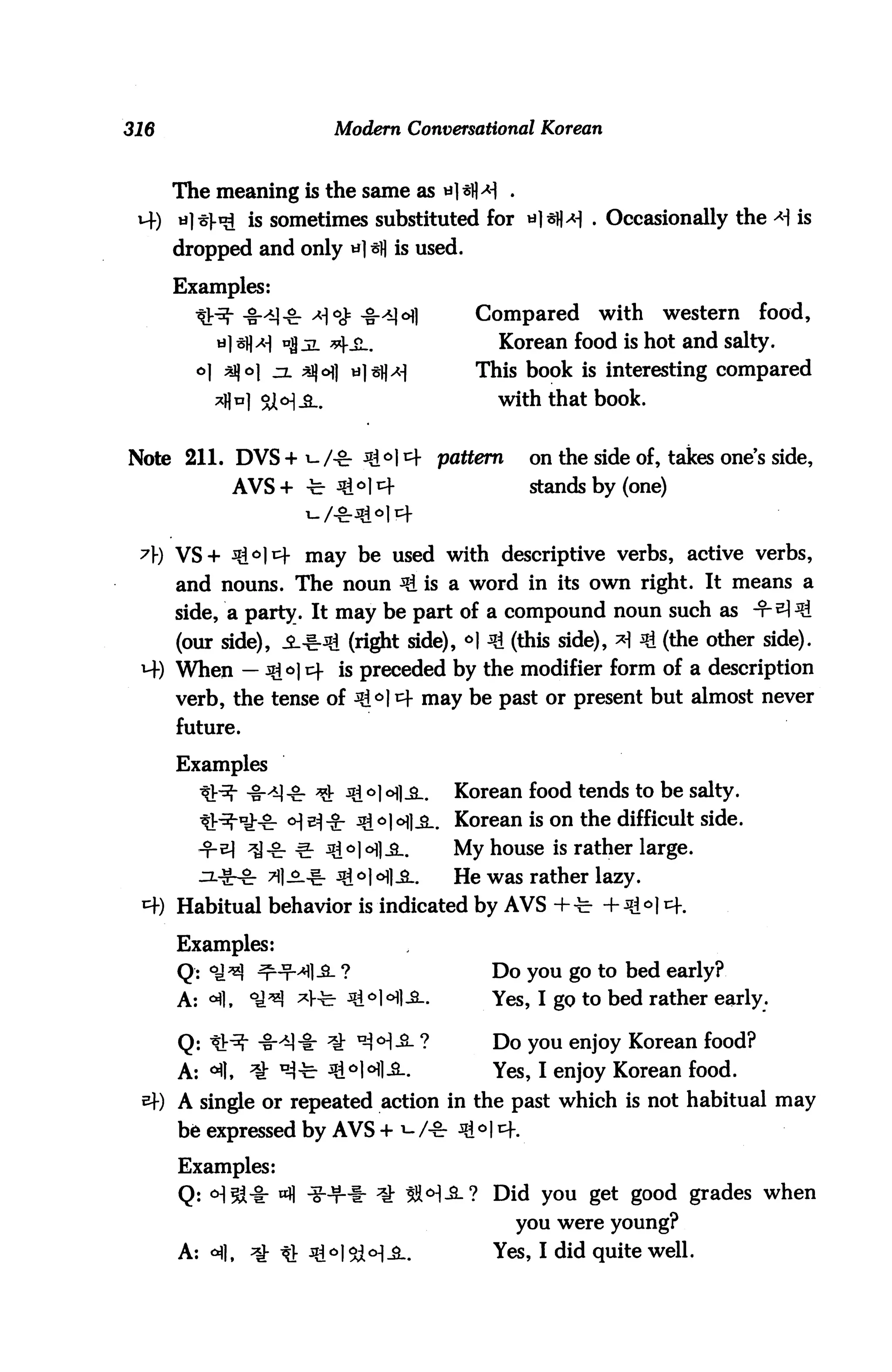 316                            Modern Conversational Korean



      The meaning is the same as *] sM .
 uf) *]-s}t£ is sometimes substituted for a]*}W . Occasionally the -*) is
      dropped and only *] sfl is used.

      Examples:
        ^j.^- -%-*)£. a<# -§-^]ofl          Compared     with    western     food,
           u] s]]^ og jl ^iL.                   Korean food is hot and salty.
        o] ^o jl *$6] *]tfA]              This book is interesting compared
          *fl n] °j o-] _a..                    with that book.


Note 211. DVS + i-/-8r 3i°l4 pattern               on the side of, takes ones side,
             AVS + -fe- 3£°] e+                    stands by (one)


      VS+ ^<=>]^ may be used with descriptive verbs, active verbs,
      and nouns. The noun ^ is a word in its own right. It means a
      side, a party. It may be part of a compound noun such as -t-^^
      (our side), JL-^d (right side), *| 3i (this side), *1 3i (the other side).
      When — 3go] 14 is preceded by the modifier form of a description
      verb, the tense of ^l i=f may be past or present but almost never
      future.

      Examples
                                           Korean food tends to be salty.
                                           Korean is on the difficult side.
                                           My house is rather large.
                                           He was rather lazy.
      Habitual behavior is indicated by AVS +-fc- + Jg<>| cf.

      Examples:
      Q: OJ^! ^-t-4-S- ?                       Do you go to bed early?
      A: °fl,   ^^! ^V^ ^^HI-Sl.               Yes, I go to bed rather early.

      Q: *^- ^-^-1: ^ u-i<H-S- ?               Do you enjoy Korean food?
      A: «fl, ^ ^-fe- ^^Hl-^-.                 Yes, I enjoy Korean food.
      A single or repeated action in the past which is not habitual may
      be expressed by AVS + W* * ° I *+.

      Examples:
      Q: oJl^-i- «fl iHHb ^ SW-3-? Did you get good grades when
                                                 you were young?
      A: <^|, ^g- ^t ^I^M-SL                   Yes, I did quite well.
 