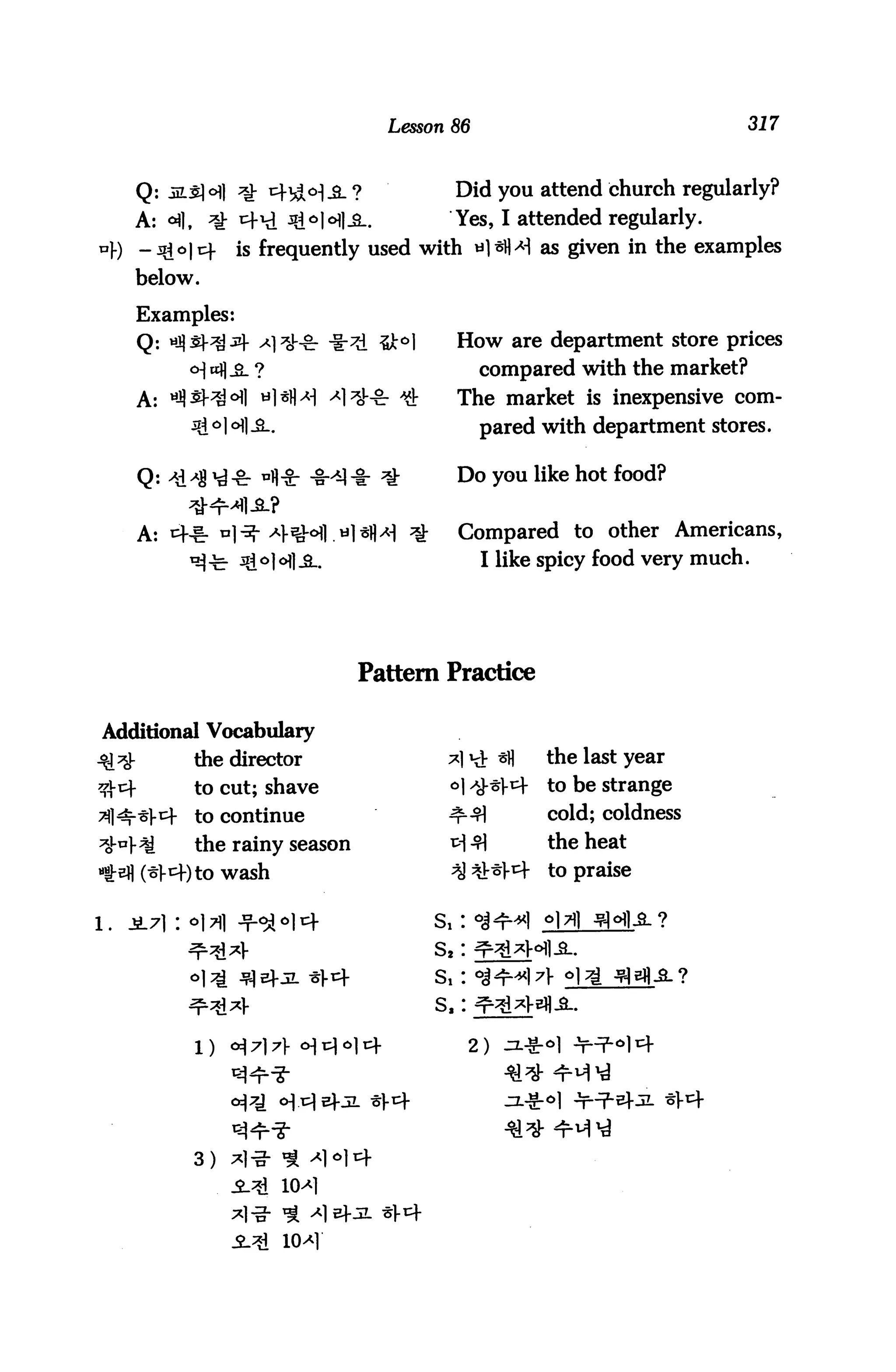 Lesson 86                                317



     Q:                                        Did you attend church regularly?
     A: <A],         i+l 3ijo|cHl^..          Yes, I attended regularly,
                     is frequently used with *1*N>M as given in the examples
     below.

     Examples:
     Q:                                         How are department store prices
                                                     compared with the market?
     A:                                         The market is inexpensive com
                                                     pared with department stores.

                                                Do you like hot food?


      A:                                        Compared to other Americans,
                                                     I like spicy food very much.




                                   Pattern Practice

Additional Vocabulary
               the director                                the last year
               to cut; shave                   o|          to be strange
               to continue                                  cold; coldness
               the rainy season                             the heat
                    wash                                    to praise


1.   JL71 :                                  S, :
                                             s2:
                                             s,:
                                             s,:

               1)                                   2)




               3)
 