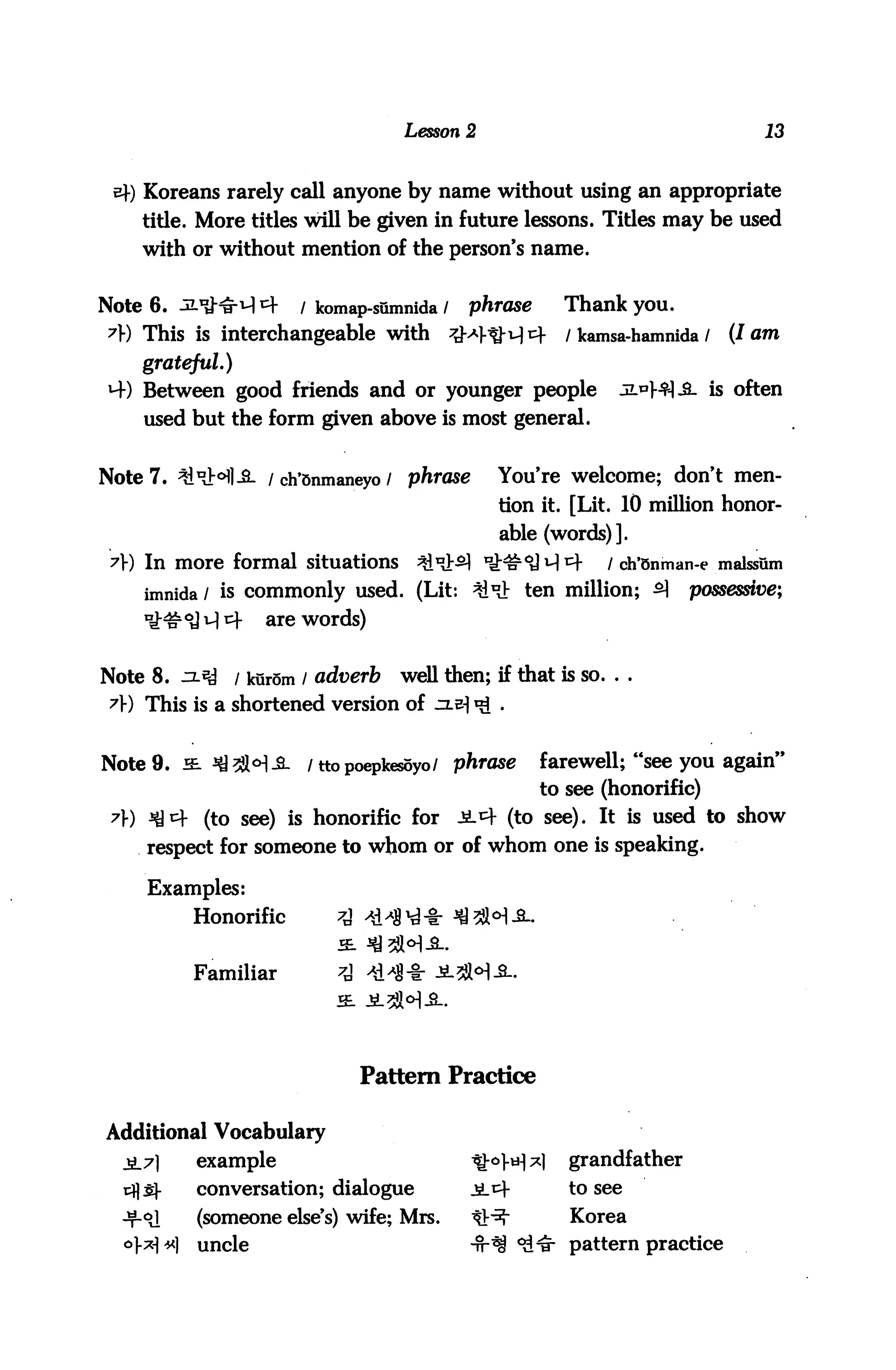 Lesson 2                                   13


    Koreans rarely call anyone by name without using an appropriate
    title. More titles will be given in future lessons. Titles may be used
    with or without mention of the person's name.


Note 6. JL*t^ cf       / komap-sumnida /    phrase      Thank you.
?}) This is interchangeable with           ^M-tM1^      / kamsa-hamnida /   (lam
    grateful)
4) Between good friends and or younger people                  jL^fl-fi. is often
    used but the form given above is most general.


Note 7. ^xHl-S- / ch'snmaneyo / phrase          You're welcome; don't men
                                                tion it. [Lit. 10 million honor
                                                able (words)].
 7) In more formal situations        ^i^>^ lfr#<a^^-         / ch*5nman-e malssum
    imnida / is commonly used. (Lit: ^"J; ten million; ^               possessive;
                   are words)


Note 8. .=L«y   / kurom / adverb    well then; if that is so. . .
 A) This is a shortened version of


Note 9. hl ^^l^^_ /ttopoepkesoyo/ phrase             farewell; "see you again"
                                                     to see (honorific)
 ?) ^^ (to see) is honorific for £-*)■ (to see). It is used to show
     respect for someone to whom or of whom one is speaking.

     Examples:
          Honorific        ^
                           2L

          Familiar         ^
                           SB.




                                 Pattern Practice

Additional Vocabulary
  jL7l    example                           ^°]-H^l      grandfather
          conversation; dialogue            £.t)-        to see
          (someone else's) wife; Mrs.       tlr^*        Korea
          uncle                             -tt*$ *&& pattern practice
 