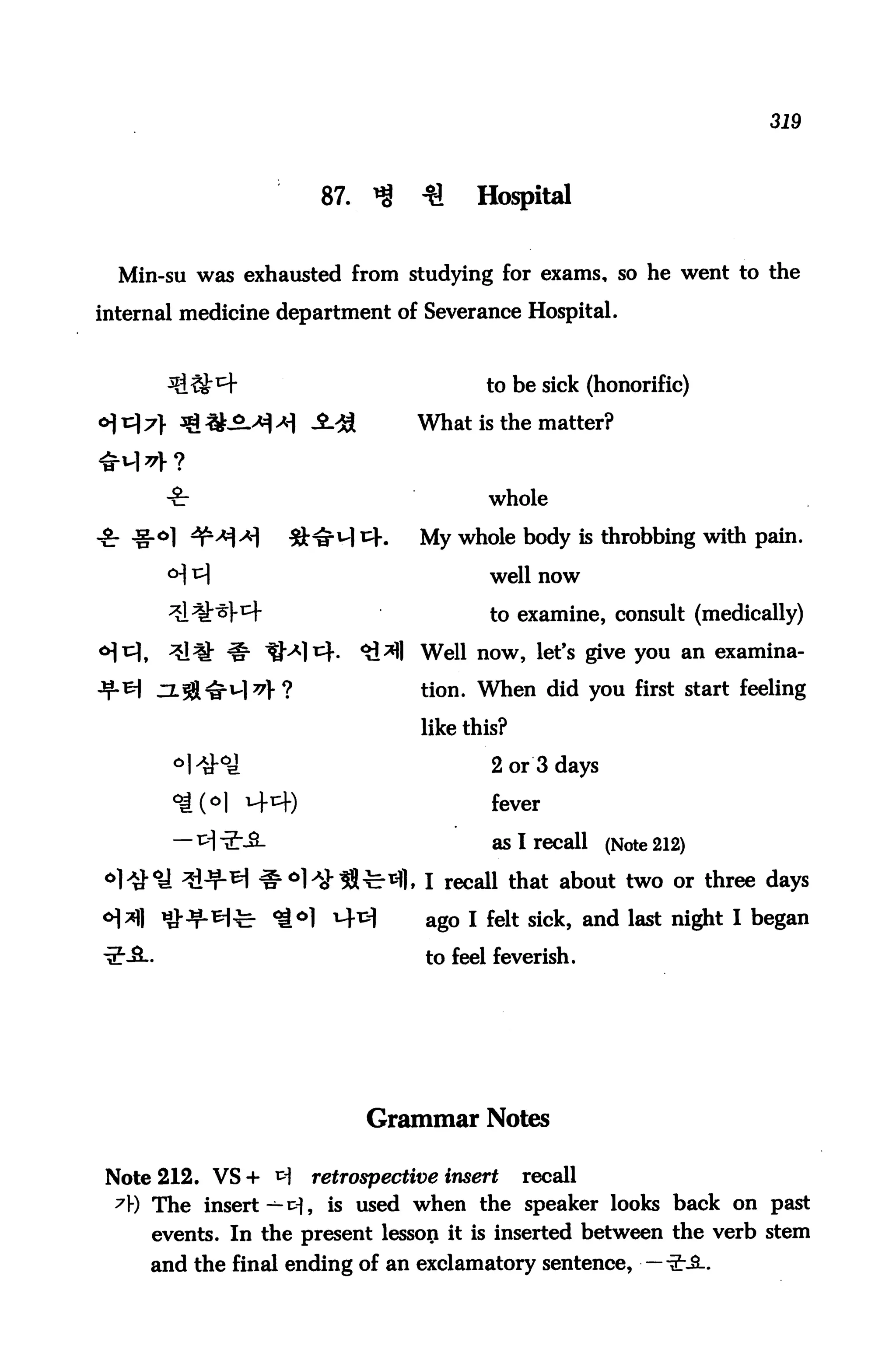 319



                      87.   ^    ^    Hospital


  Min-su was exhausted from studying for exams, so he went to the

internal medicine department of Severance Hospital.


                                       to be sick (honorific)

                                What is the matter?



                                        whole

                                My whole body is throbbing with pain.

                                        well now

                                        t0 examine, consult (medically)

                                Well now, let's give you an examina-

                                tion. When did you first start feeling

                                like this?

                                        2 or 3 days

                                        fever

                                        as I recall (Note 212)

                                , I recall that about two or three days

                                 ago I felt sick, and last night I began

                                 to feel feverish.




                            Grammar Notes

Note 212. VS + tf    retrospective insert    recall
 7) The insert-1-^, is used when the speaker looks back on past
     events. In the present lesson it is inserted between the verb stem
     and the final ending of an exclamatory sentence, ■ —-£JL.
 