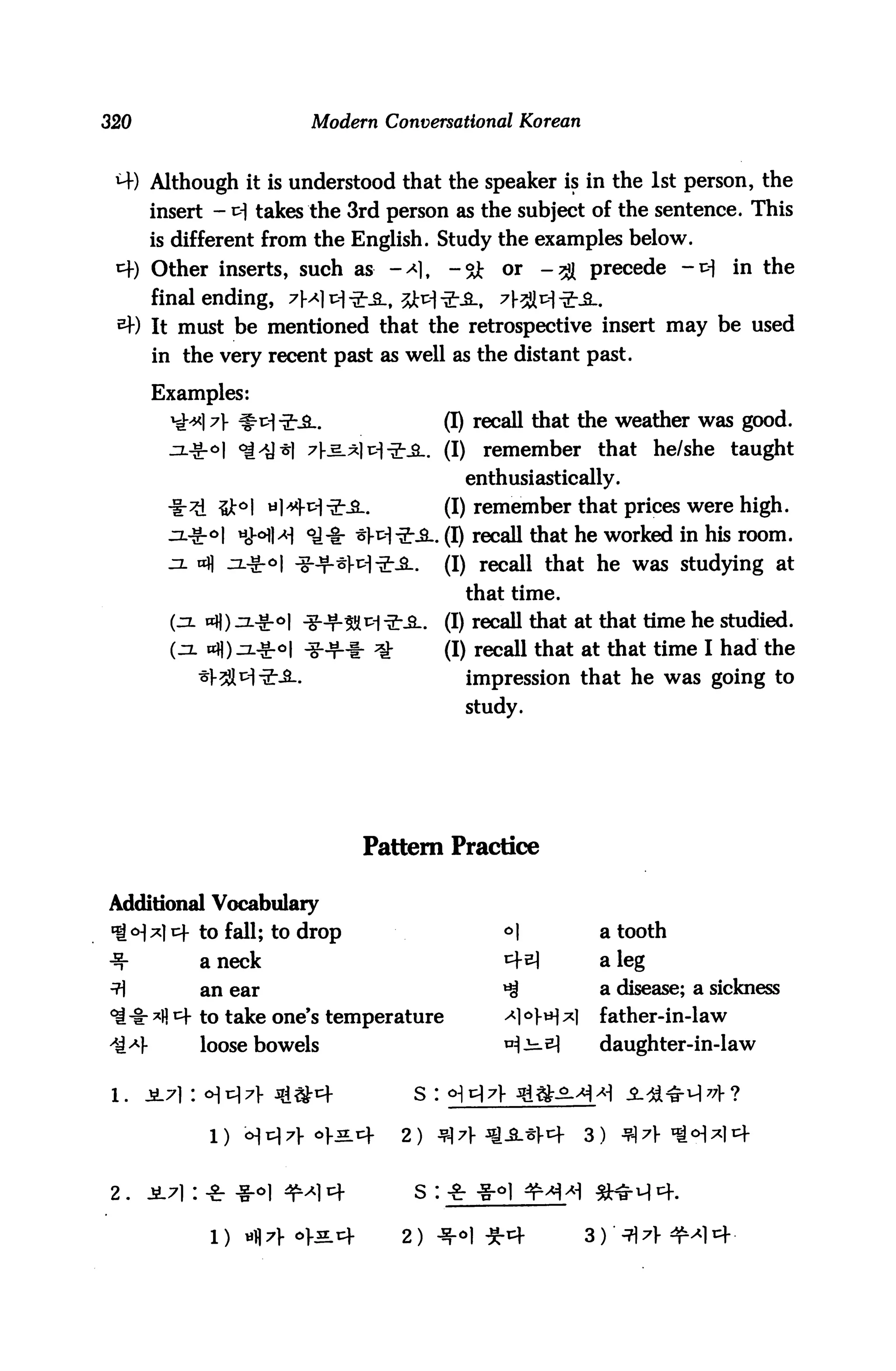 320                      Modern Conversational Korean


 *+) Although it is understood that the speaker is in the 1st person, the
      insert - ^ takes the 3rd person as the subject of the sentence. This
      is different from the English. Study the examples below.
 *) Other inserts, such as -^1,             -& or -^ precede -v in the
      final ending, 7M1 *1 *fl-f 3**1-ik. ?l-SM*i
 *) It must be mentioned that the retrospective insert may be used
      in the very recent past as well as the distant past.

      Examples:
           l7 #^*5-.                        (I) recall that the weather was good.
            °l "i^y^l ^l-e.^]^^-^.. (I)          remember that he/she taught
                                               enthusiastically.
             i5Jt°l *]*M"2:-£-.              (I) remember that prices were high.
                 HHM *U* *W*-S-. (I) recall that he worked in his room.
                                             (I) recall that he was studying at
                                               that time.
                                             (I) recall that at that time he studied.
        (zjl «H) jl-S-oI -g-Jf-f- ^          (I) recall that at that time I had the
                                               impression that he was going to
                                               study.




                                 Pattern Practice

Additional Vocabulary
«f <H*) cf to fall; to drop                        °|          a tooth
^-         a neck                                  *A         a leg
^          an ear                                  ^           a disease; a sickness
^-i: A * to take one's temperature                ^1 °fH A    father-in-law
           loose bowels                            ui^^        daughter-in-law




                            *L*      2) $7 sg&.iiW         3)


2.    i7i: ■£ -g-oi ^]4                s :

            1)   «t|7}- o>5.cf        2)
 