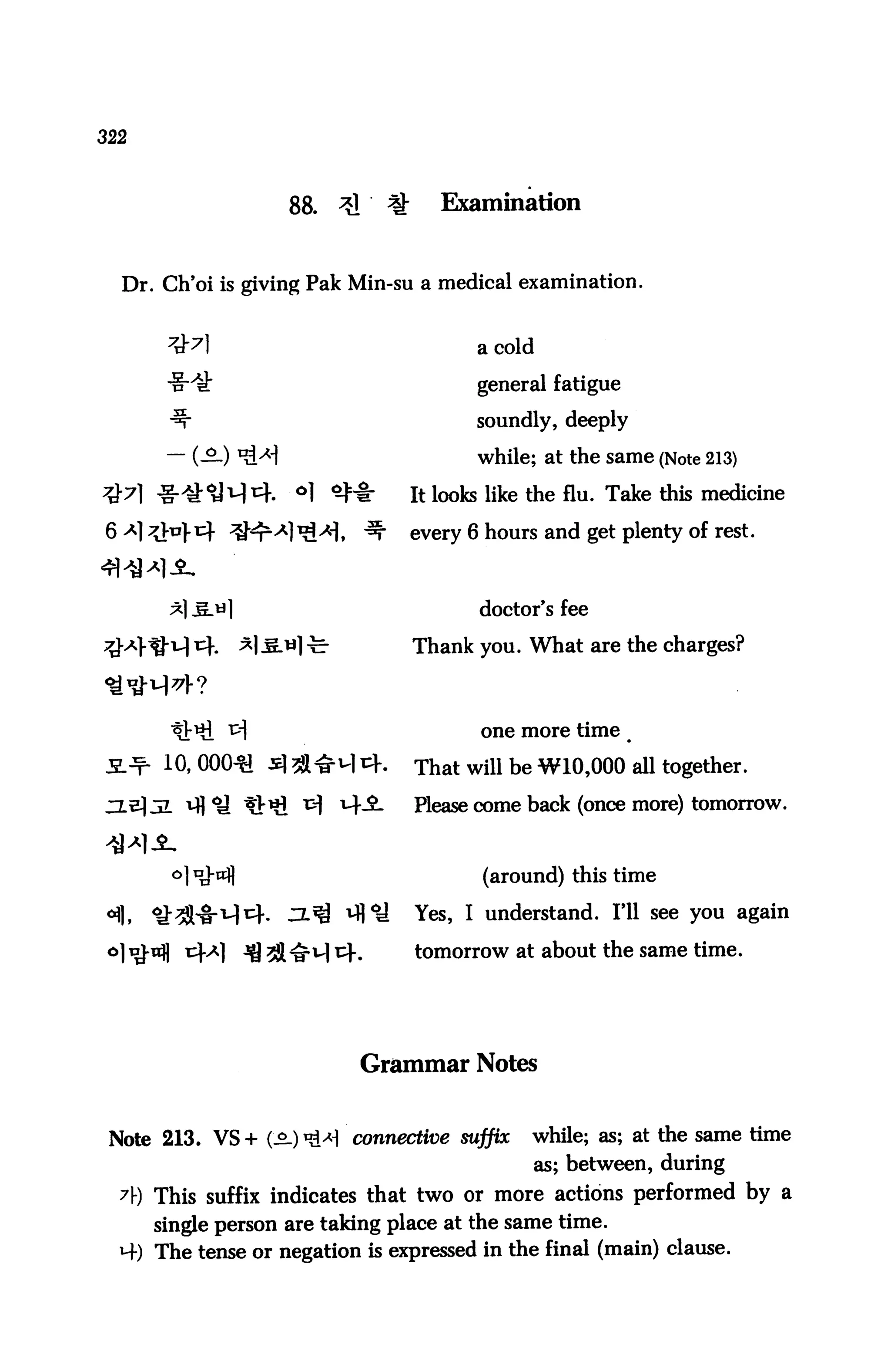 322



                    88.   ^    %      Examination


  Dr. Ch'oi is giving Pak Min-su a medical examination.


                                          a cold

                                          general fatigue

                                          soundly, deeply

                                          while; at the same (Note 213)

                                   It looks like the flu. Take this medicine

                                   every 6 hours and get plenty of rest.



                                          doctor's fee

                                   Thank you. What are the charges?



                                          one more time

       10, 000^ s] $^M i}.         That will be W10,000 all together.

                                   Please come back (once more) tomorrow.



                                          (around) this time

                                   Yes, I understand. I'll see you again

                                   tomorrow at about the same time.




                              Grammar Notes


 Note 213. VS + (-2.) «M connective suffix      while; as; at the same time
                                                as; between, during
  A) This suffix indicates that two or more actions performed by a
      single person are taking place at the same time.
  M-) The tense or negation is expressed in the final (main) clause.
 