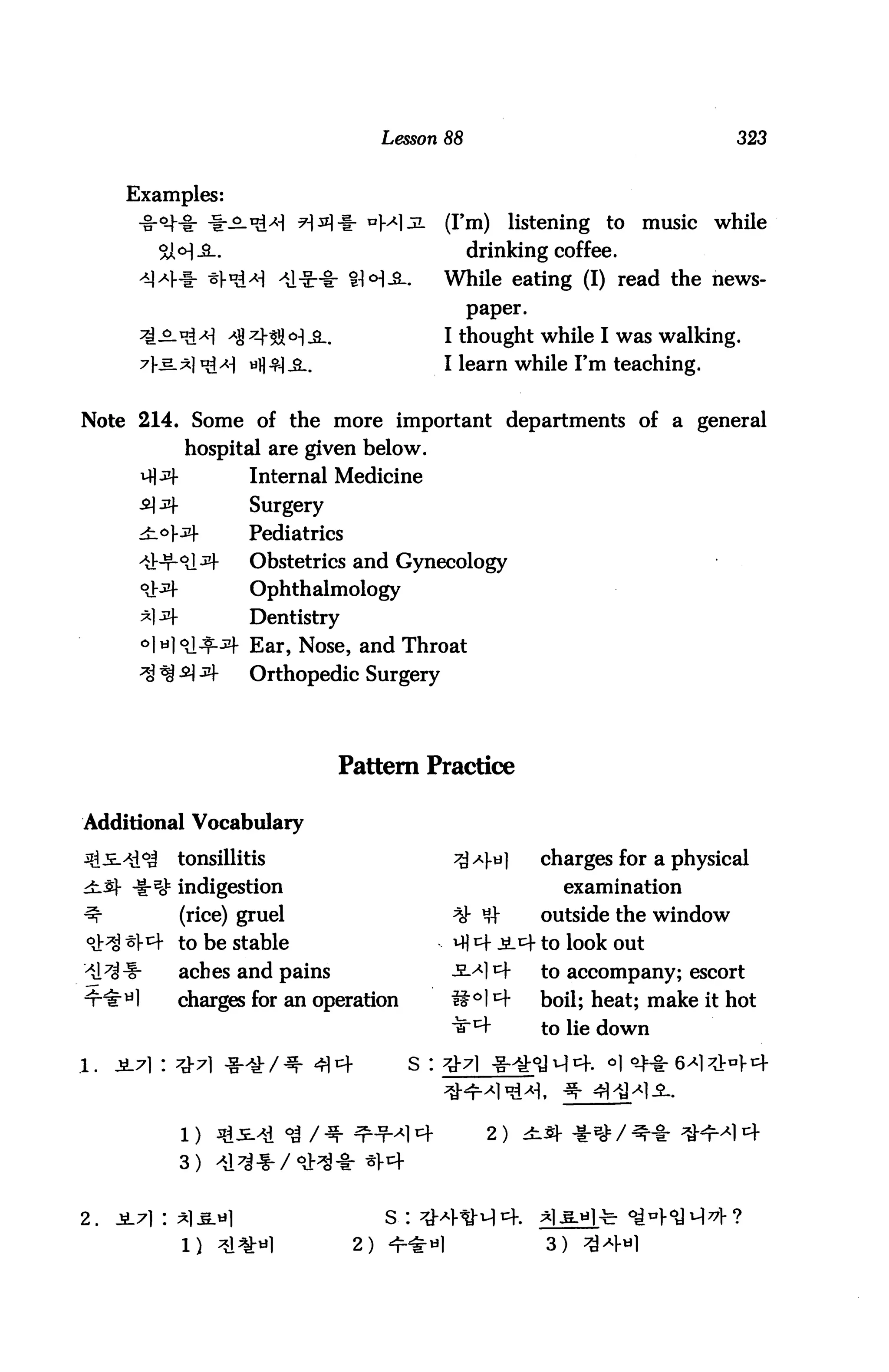 Lesson 88                                   323


      Examples:
                                            (I'm)       listening to   music   while
                                                 drinking coffee.
                        ^1-Sr-t- SH-S-.    While eating (I) read the news
                                                 paper.

                                           I thought while I was walking.
                                           I learn while I'm teaching.


Note 214. Some of the more important departments of a general
           hospital are given below.
                   Internal Medicine
                   Surgery
                   Pediatrics
                   Obstetrics and Gynecology
                   Ophthalmology
                   Dentistry
                   Ear, Nose, and Throat
                   Orthopedic Surgery




                              Pattern Practice

Additional Vocabulary

          tonsillitis                                      charges for a physical
          indigestion                                        examination
          (rice) gruel                                     outside the window
          to be stable                                        look out
          aches and pains                                  to accompany; escort

          charges for an operation                         boil; heat; make it hot
                                                           to lie down

.1.




                                                   2)
          3)


2.
                                2)                         3)
 