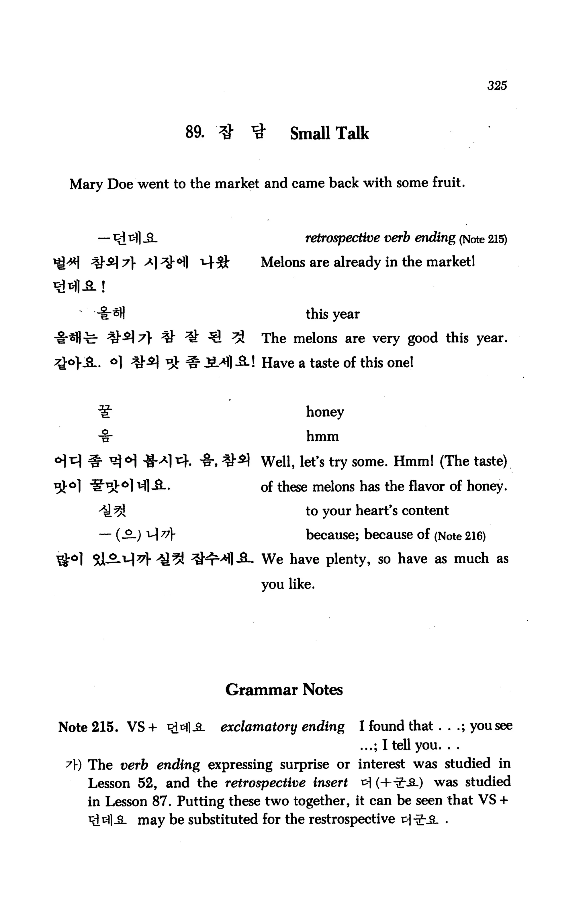 325




                       89. #    #     SmaUTalk


 Mary Doe went to the market and came back with some fruit.



                                         retrospective verb ending (Note 215)

    ;*}•£] 7} ^1^^]     t4#      Melons are already in the market 1



                                         this year

              } ^ ^ ^1 ^         The melons are very good this year.
        °] Q*] ^ ^ i.>Hl -2.! Have a taste of this one!


                                         honey

                                         hmm

                        -§-, ^^ Well, let's try some. Hmm! (The taste)
            v|l A.               of these melons has the flavor of honey.
                                         to your heart's content

      — (.£.) i-| v                     because; because of (Note 216)

                                 We have plenty, so have as much as

                                 you like.




                           Grammar Notes

Note 215. VS + *>M]-S-     exclamatory ending     I found that . . .; you see
                                                     ...; I tell you. . .
 A) The verb ending expressing surprise or interest was studied in
    Lesson 52, and the retrospective insert          x> (H-£--fi-) was studied
    in Lesson 87. Putting these two together, it can be seen that VS +
             may be substituted for the restrospective p|■£•.&. .
 