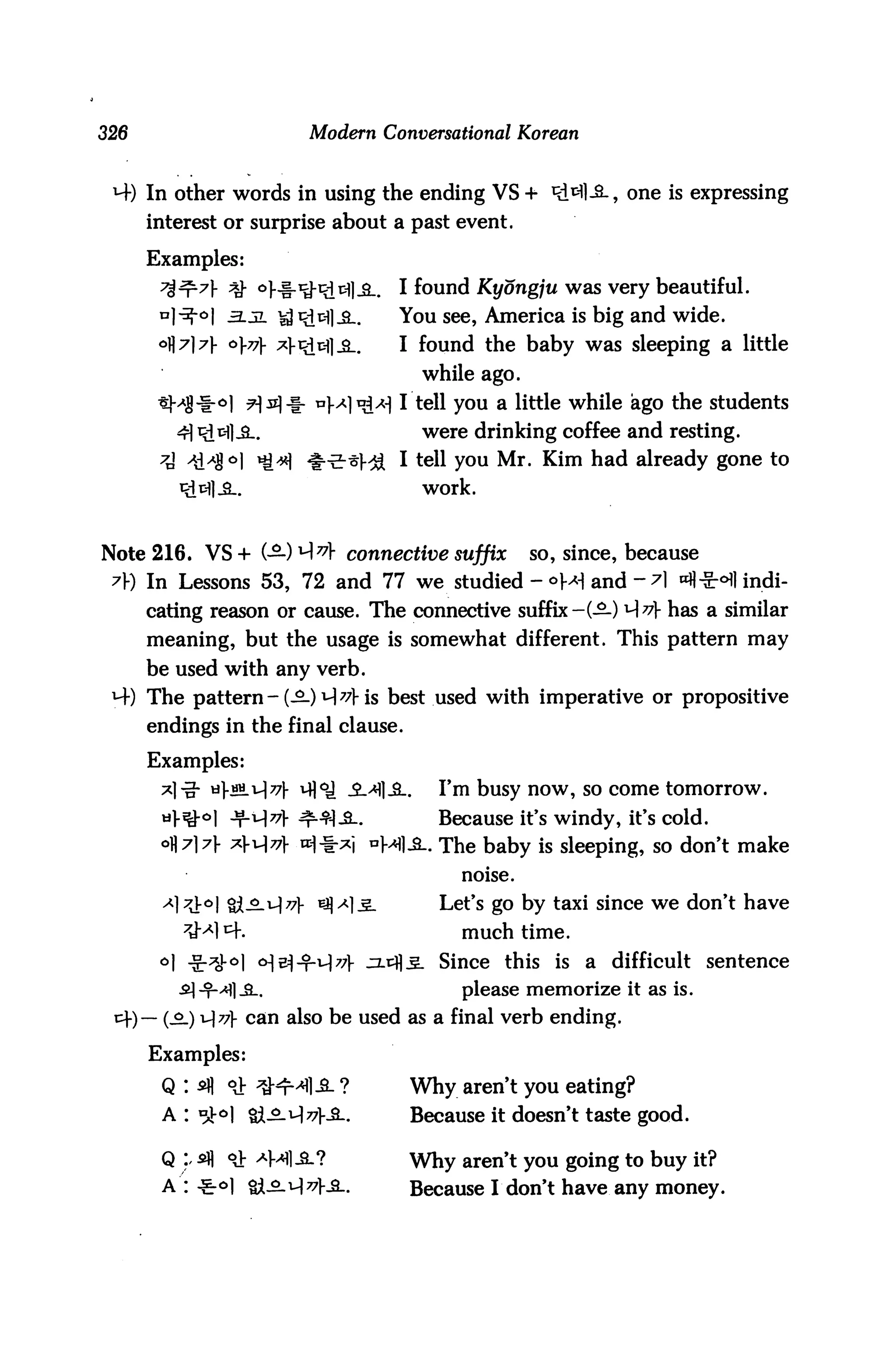 326                        Modern Conversational Korean


 M-) In other words in using the ending VS + Ri^l-S., one is expressing
       interest or surprise about a past event.

       Examples:
                 ^ oj-f-^Rifcll-S-.   I found Kyongju was very beautiful.
                 -3.JL ^^tfl^..       You see, America is big and wide.
                 <>v x?>th}£_.    I found the baby was sleeping a little
                                           while ago.
                                      I tell you a little while ago the students
                                           were drinking coffee and resting.
                                      I tell you Mr. Kim had already gone to
                                           work.


Note 216. VS+ (—)yA7* connective suffix                so, since, because
 A) In Lessons 53, 72 and 77 we studied - °M and - A ^fl^r^l indi
       cating reason or cause. The connective suffix-(-£-) Av has a similar
       meaning, but the usage is somewhat different. This pattern may
       be used with any verb.
 M-) The pattern-(-^-JM^Hs best used with imperative or propositive
       endings in the final clause.

       Examples:
                                _2_>H]JL    I'm busy now, so come tomorrow.
                                            Because it's windy, it's cold.
                                            The baby is sleeping, so don't make
                                               noise.
                                            Let's go by taxi since we don't have
                                               much time.
                                            Since this is a difficult sentence
                                               please memorize it as is.
      )— (s_) 1J77} can also be used as a final verb ending.

       Examples:
         Q : *fl °J: ^K^l-S- ?         Why aren't you eating?
         A : *3M %l3-i~)77}£-.         Because it doesn't taste good.

         Q ). 5fl °J: ^Ml-S.?          Why aren't you going to buy it?
         A : -£0] &3-^77}£-.           Because I don't have any money.
 