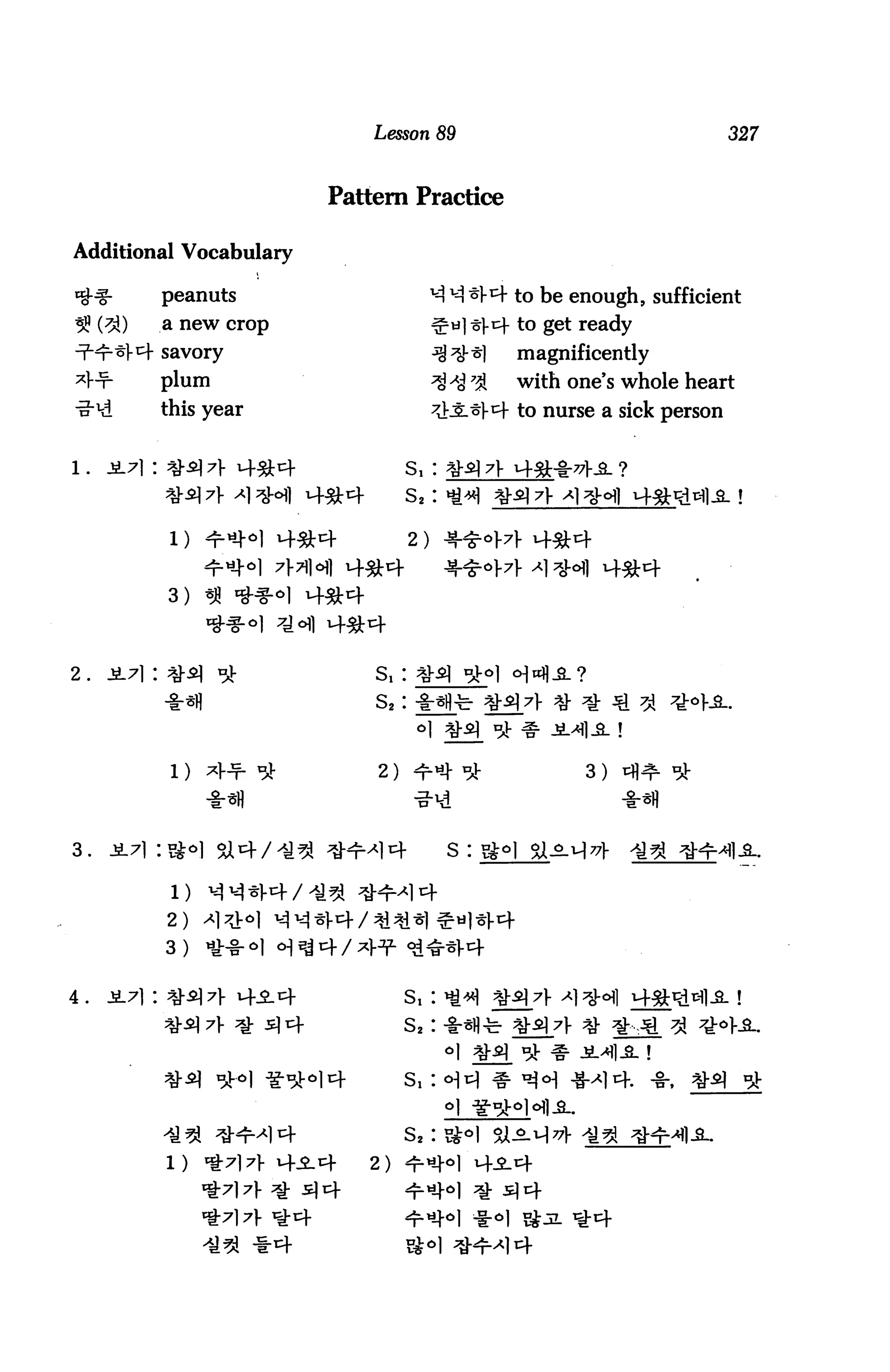 Lesson 89                                 327



                             Pattern Practice

Additional Vocabulary

            peanuts                      v-3 ^ *V4 to be enough, sufficient
     (3J)   a new crop                            to get ready
            savory                                magnificently
            plum                                  with one's whole heart
            this year                             to nurse a sick person


                                      Sl :
                                      s2:




            3)



2.                               s,:
                                 s2:



             l)                  2)                       3)



3.    JL71 :#<>]

             l)
            2)
            3 )           34/

4.                                    s,:      ^£[7)-

                                      s2:


                                      s,:


                                      s2:

                         4-S.4   2)          4^-4
                         =* 34
                         t4
 