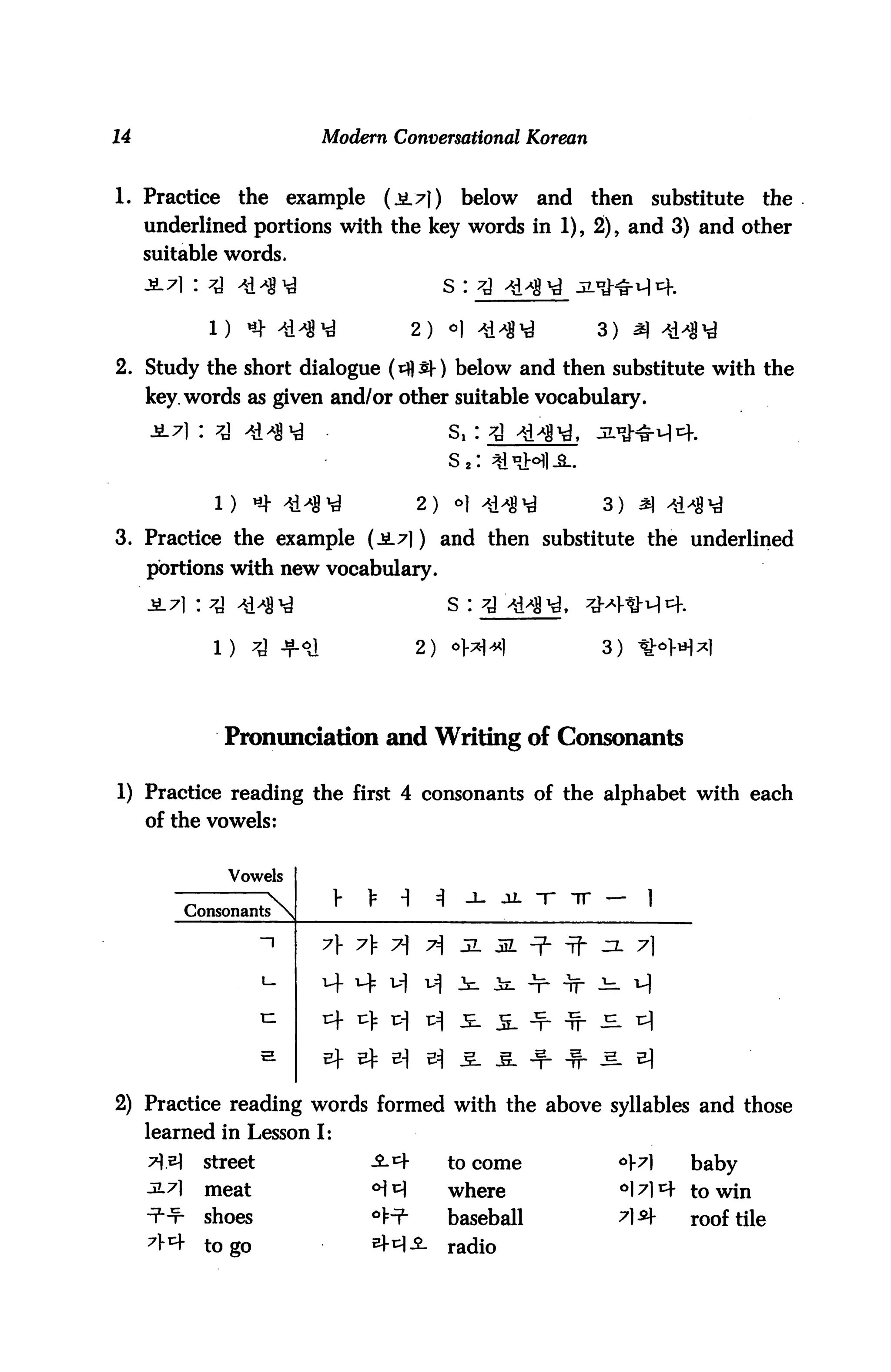 14                               Modern Conversational Korean


1. Practice          the     example       (*L7])          below     and   then    substitute   the
     underlined portions with the key words in 1), 2), and 3) and other
     suitable words.
                                                      S :


                                                 2) °| 414N                3) ^

2. Study the short dialogue (*$$-) below and then substitute with the
     key. words as given and/or other suitable vocabulary.


                                                          s2:

                1)     ti-l 4141 i              2)       o] ^^g^           3)

3. Practice the example (jb_7|) and then substitute the underlined
     portions with new vocabulary.
                                                          s : 7


                1)                               2)                         3)




                 Pronunciation and Writing of Consonants

1) Practice reading the first 4 consonants of the alphabet with each
     of the vowels:


                  Vowels
                                  y        -1        A                            1
             Consonants      


                        ~"       7} A 7                   ^a                     71


                        xz


                        H



2) Practice reading words formed with the above syllables and those
     learned in Lesson I:
     7 e)     street                  -S-^f              to come            °}7]      baby
     3.7}      meat                    <>M                where              ^l^m- to win
     •?■-¥•    shoes                   o^                 baseball           ^1^-      roof tile
     7V4 to go                         ef^^-              radio
 