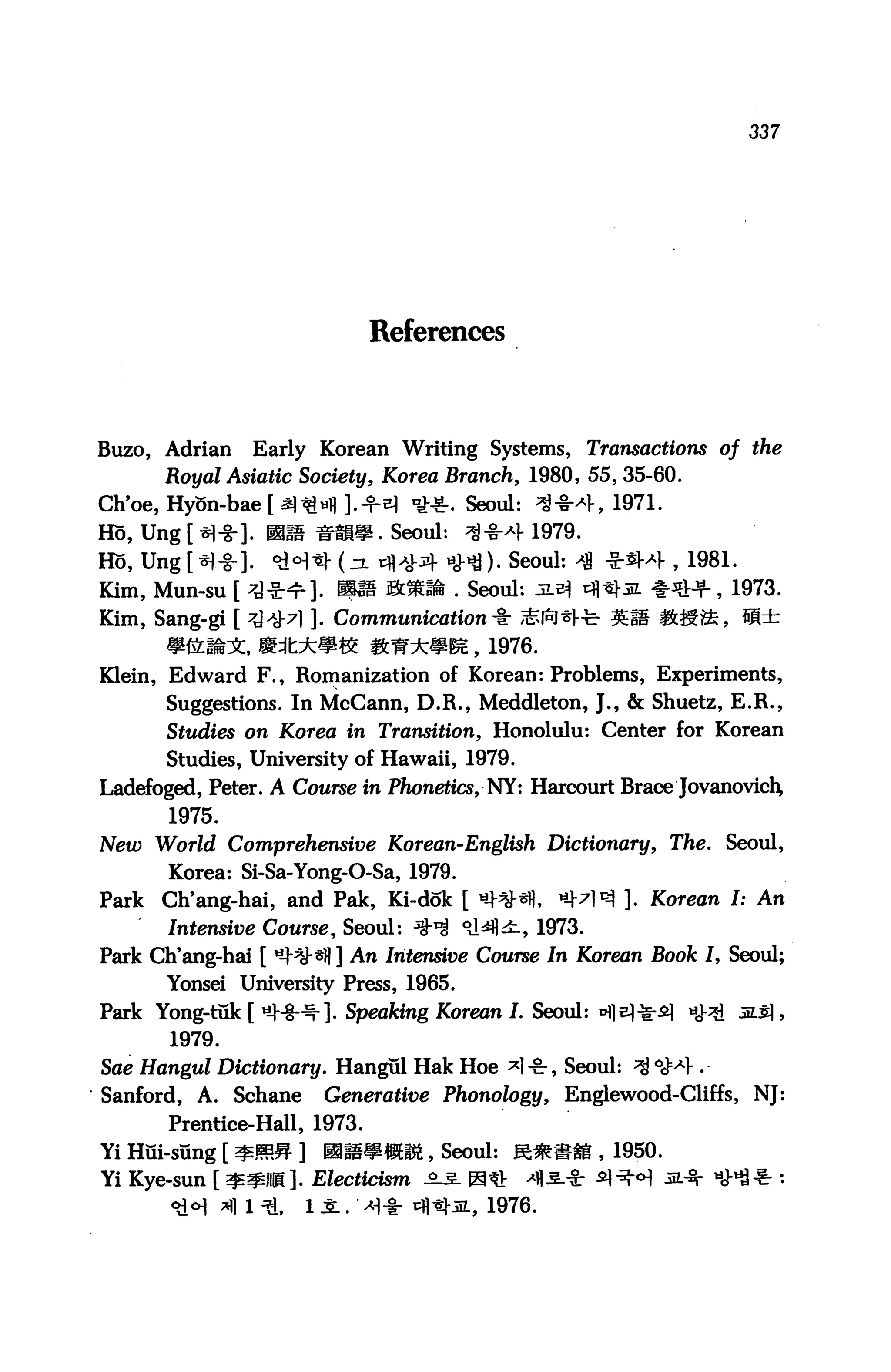 337




                               References




Buzo, Adrian      Early Korean Writing Systems, Transactions of the
       Royal Asiatic Society, Korea Branch, 1980, 55, 35-60.
Ch'oe, Hy5n-bae[a)3M].-fiM ■£■&. Seoul: ^-§-*h 1971.
Ho, Ung [ *]-§-]. mm Hmm. Seoul:          3**1- 1979.
Ho, Ung [*)-§-]. <i!<H*J- (zl tfl^M- HMO- Seoul: ^ -Sr^M-, 1981.
Kim, Mun-su [ ^^r ]. mm Sfc^ffe . Seoul: jle=| tH^M **+, 1973.
Kim, Sang-gi [ ^^7] ]. Communication^ ,*fiJ*Hr %S ifc^i*, W±
       *&lfe^:, Sdl:±»K ifeW**^, 1976.
Klein, Edward F., Romanization of Korean: Problems, Experiments,
       Suggestions. In McCann, D.R., Meddleton, J., & Shuetz, E.R.,
       Studies on Korea in Transition, Honolulu: Center for Korean
       Studies, University of Hawaii, 1979.
Ladefoged, Peter. A Course in Phonetics, NY: Harcourt Brace JovanovicH
       1975.
New World Comprehensive Korean-English Dictionary, The. Seoul,
       Korea: Si-Sa-Yong-O-Sa, 1979.
Park   Ch'ang-hai, and Pak, Ki-dok [ «+**«. *W3 ]. Korean I: An
       Intensive Course, Seoul: *^ °A^±.9 1973.
Park Ch'ang-hai [ ^^*fl ] An Intensive Course In Korean Book I, Seoul;
       Yonsei University Press, 1965.
Park Yong-tuk [ *HJ--^]. Speaking Korean I. Seoul: nfle)*^ «ov^j M$ ,
       1979.
Sae Hangul Dictionary. Hangul Hak Hoe *]•£-, Seoul: ^ °^1-.
Sanford, A. Schane         Generative Phonology, Englewood-Cliffs, NJ:
       Prentice-Hall, 1973.
Yi Hui-sung [ m&M ]       mmmmm,, Seoul: K*«gg , 1950.
Yi Kye-sun [ $^ll@]. Electidsm ^s. H^V
               fl 1 ^,   11." ^-i- tfl«l-jL, 1976.
 
