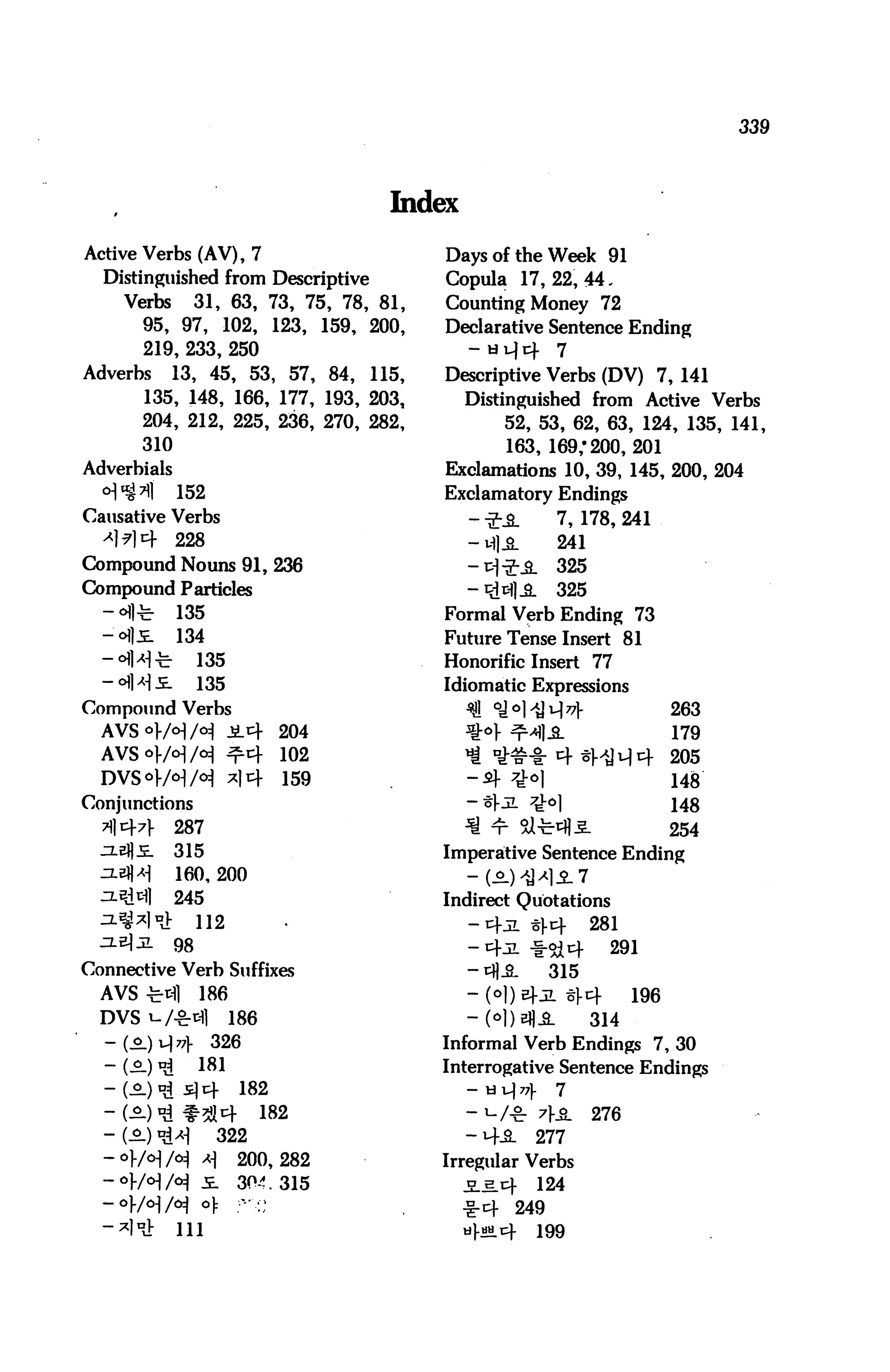 339




                                       Index

Active Verbs (AV), 7                       Days of the Week 91
  Distinguished from Descriptive           Copula 17,22,44.
     Verbs 31, 63, 73, 75, 78 , 81,        Counting Money 72
       95, 97, 102, 123, 159, 200,         Declarative Sentence Ending
        219, 233, 250                          - H }Jv      7
Adverbs    13, 45, 53, 57, 84, 115,        Descriptive Verbs (DV) 7, 141
        135, 148, 166, 177, 193, 203,       Distinguished from Active Verbs
        204, 212, 225, 236, 270, 282,            52, 53, 62, 63, 124, 135, 141,
        310                                      163, 169/200,201
Adverbials                                Exclamations 10, 39, 145, 200, 204
  °]%n]       152                         Exclamatory Endings
Causative Verbs                                --J-J&.        7,178,241
  -*M4        228                              - M] A         241
Compound Nouns 91, 236                         -TH-fiL        325
Compound Particles                             -RMJ.S.        325
  - a]^r 135                             Formal Verb Ending 73
  -oils. 134                              Future Tense Insert 81
  -°iMt            135                    Honorific Insert 77
  -<HM.5L          135                    Idiomatic Expressions
Compound Verbs                                 $J] °J°1^J4^1-                   263
  AVS °/°] /° J2_4 204                       ^•°r ^Ml-S-     179
  AVSor/<HH ^4 102                             ^ DiMHr 4 ^1]44 205
  DVSor/°1/^ *14 159                           -4 7hH                           148
Conjunctions                                   -*l-aL 7J-0]                     H8
  711471-     287                              ■S ^r Siti4|5.                   254
  JiefljE.    315                         Imperative Sentence Ending
  ^JH         160,200                        - (A) ^^S-1
  =^A 245                                 Indirect Quotations
  ^8*1 ni          112                         -4jl %x 281
  zl^jl      98                               -4jl f-^4   291
Connective Verb Suffixes                       -cflA     315
  AVS-Ml           186                         -.(o|)E)-JL §1-4           196
  DVS W-S-tfl            186                   -M)bI1A              314
  -(.S.H4 326                             Informal Verb Endings 7, 30
  - (A) «l 181                            Interrogative Sentence Endings
  -(o.)njs]4              182                  - y i] 7?     7

  - W)^ #5J4 182                               -^/-gr 7f_&.         276
  - (A) ^      322                             - 4iL      277
  -of/o-l/o^ *] 200,282                   Irregular Verbs
  -°/°M 5-             304. 315              je.h.4       124
  — o)-/<^|/c^     o):    ••'-' .••;
                                               •i-4   249
  -^1DJ:      111                              til-tiH^     199
 