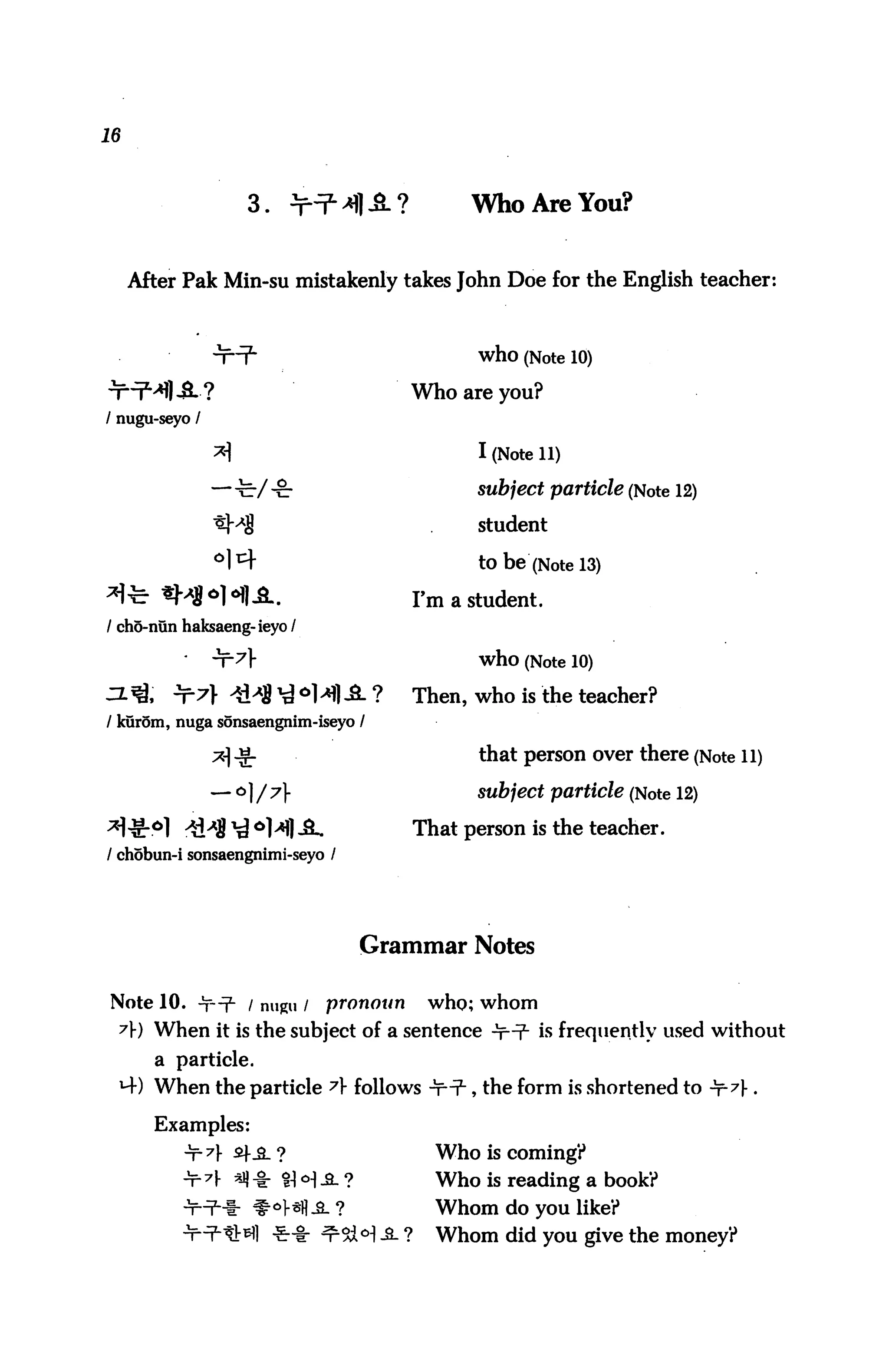 16



                     3.     >^JM1,S.?           WhoAreYou?


     After Pak Min-su mistakenly takes John Doe for the English teacher:



                '}T=fm                           who (Note 10)
nri^l-S.?                                 Who are you?
/ nugu-seyo /

                *                               I (Note 11)
                —-fe-/ -c-                      subject particle (Note 12)

                *Mj                              student

                ^^                               to be (Note 13)
*te «M*HU.                                Fm a student.
/ ch5-nun haksaeng-ieyo /

                                                 who (Note 10)
                                      ?   Then, who is the teacher?
/ kurom, nuga sonsaengnim-iseyo /

                x ^                             that person over there (Note 11)

                — o ] / y                      subject particle (Note 12)

x^6] *&A$ ^ 6H| A.                        That person is the teacher.
/ chobun-i sonsaengnimi-seyo /




                                      Grammar Notes

Note 10. <±r-=f- / nugu /       pronoun    who; whom
 A) When it is the subject of a sentence -t^ is frequently used without
       a particle.
 MO When the particle 7 follows -t*np-, the form is shortened to ^7} .

       Examples:
          -T-^f sf_a_ ?                     Who is coming?
          -T-7f «l * H <H -a. ?             Who is reading a book?
                         ^l-sfl-SL?         Whom do you like?
                          ^-8- ^5dH A ?     Whom did you give the money?
 