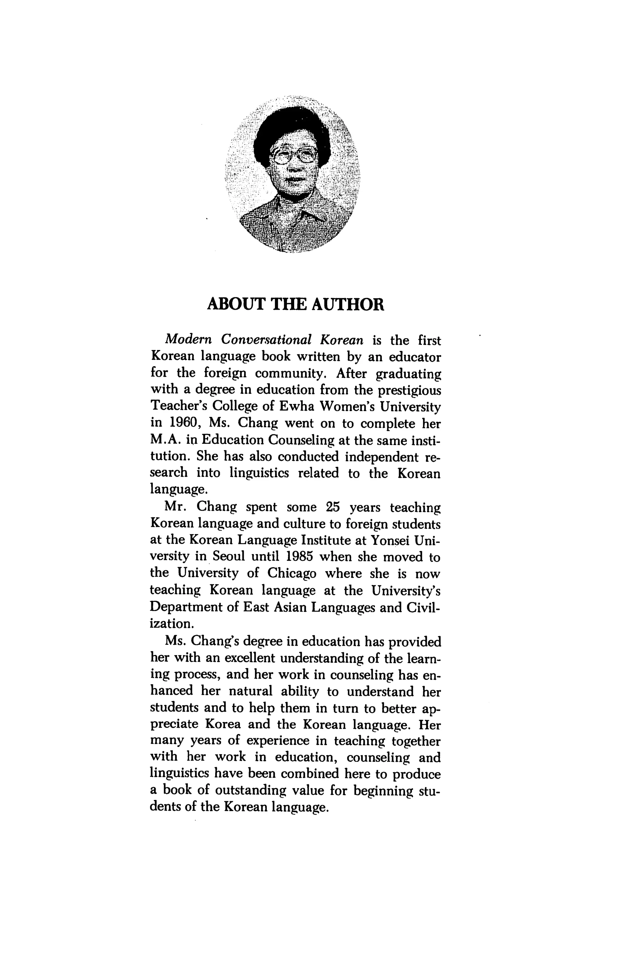 ABOUT THE AUTHOR

  Modern Conversational Korean is the first
Korean language book written by an educator
for the foreign community. After graduating
with a degree in education from the prestigious
Teacher's College of Ewha Women's University
in 1960, Ms. Chang went on to complete her
M.A. in Education Counseling at the same insti
tution. She has also conducted independent re
search into linguistics related to the Korean
language.
   Mr. Chang spent some 25 years teaching
Korean language and culture to foreign students
at the Korean Language Institute at Yonsei Uni
versity in Seoul until 1985 when she moved to
the University of Chicago where she is now
teaching Korean language at the University's
Department of East Asian Languages and Civil
ization.
  Ms. Chang's degree in education has provided
her with an excellent understanding of the learn
ing process, and her work in counseling has en
hanced her natural ability to understand her
students and to help them in turn to better ap
preciate Korea and the Korean language. Her
many years of experience in teaching together
with her work in education, counseling and
linguistics have been combined here to produce
a book of outstanding value for beginning stu
dents of the Korean language.
 