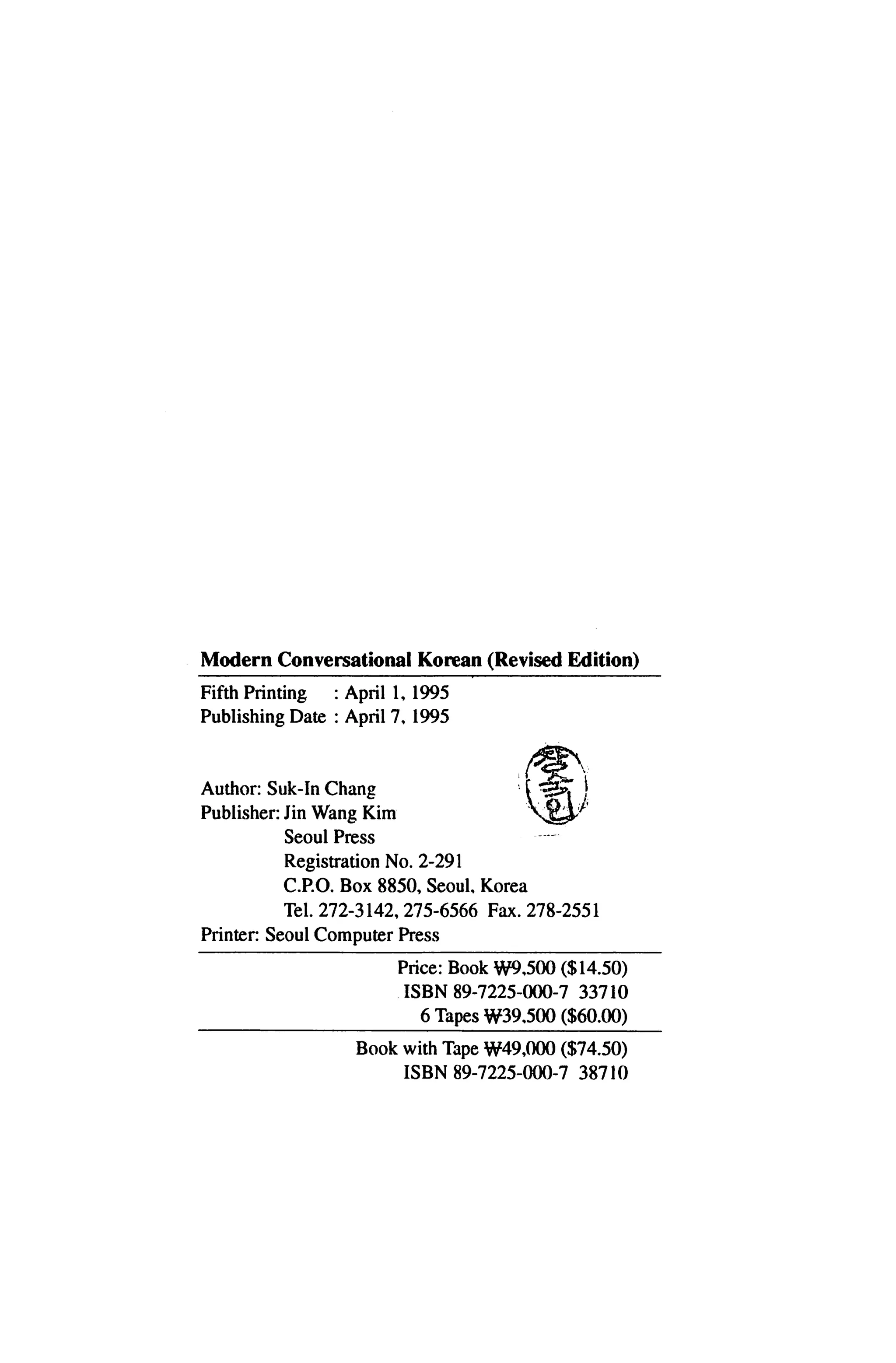 Modern Conversational Korean (Revised Edition)

Fifth Printing   : April 1, 1995
Publishing Date : April 7, 1995




Author: Suk-In Chang
Publisher: Jin Wang Kim
           Seoul Press                    —
           Registration No. 2-291
          C.P.O. Box 8850, Seoul Korea
           Tel. 272-3142, 275-6566 Fax. 278-2551
Printer: Seoul Computer Press

                          Price: Book W9,500 ($14.50)
                          ISBN 89-7225-000-7 33710
                            6 Tapes W39,5Q0 ($60.00)

                   Book with Tape W49,000 ($74.50)
                          ISBN 89-7225-000-7 38710
 