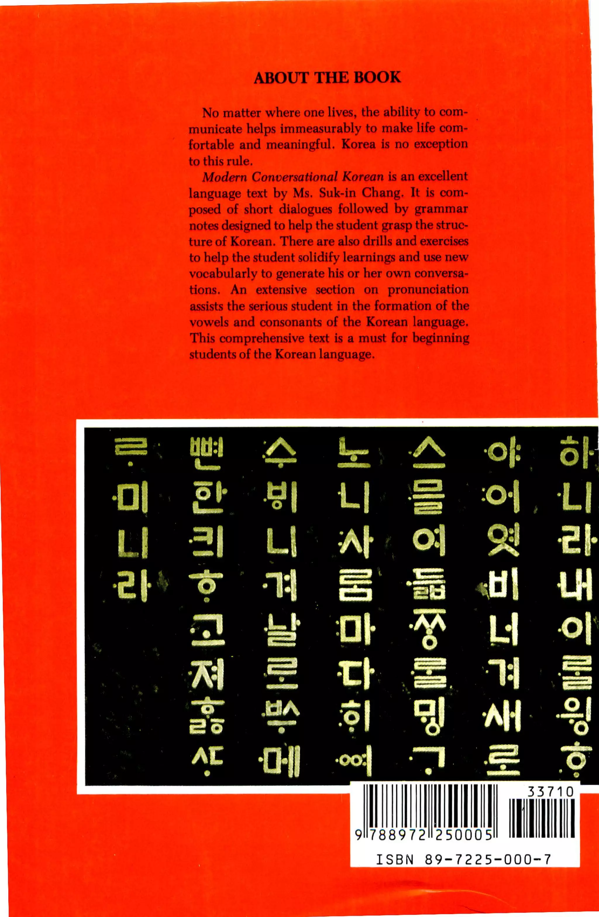 ABOUT THE BOOK

       No matter where one lives, the ability to com
     municate helps immeasurably to make life com
     fortable and meaningful. Korea is no exception
     to this rule.
       Modern Conversational Korean is an excellent
     language text by Ms. Suk-in Chang. It is com
     posed of short dialogues followed by grammar
     notes designed to help the student grasp the struc
     ture of Korean. There are also drills and exercises
     to help the student solidify learnings and use new
     vocabularly to generate his or her own conversa
     tions.   An     extensive section    on   pronunciation
     assists the serious student in the formation of the
     vowels and consonants of the Korean language.
     This comprehensive text is a must for beginning
     students of the Korean language.




01   &                21           L

      6               •"ln|        fEa

     •i m di-
                      ^            :o|                         AH
                     -a-il        H
                                                                    33710



                                         9 788972     250005

                                           ISBN      89-7225-000-7
 