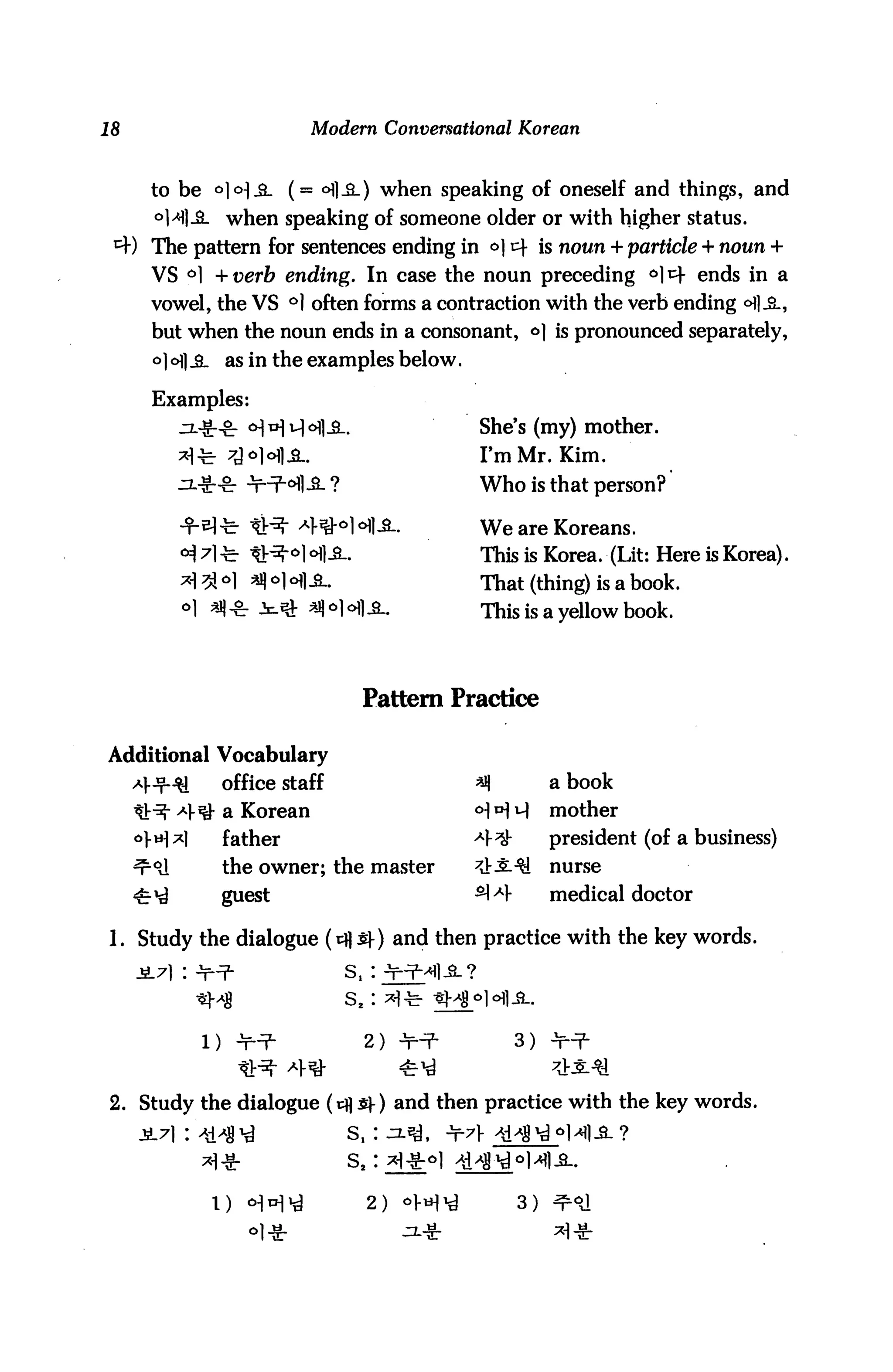18                         Modern Conversational Korean



     to be o]<H.3_ (= °fl-3_) when speaking of oneself and things, and
     °H| JL when speaking of someone older or with higher status.
     The pattern for sentences ending in a] 14 is noun + particle + noun +
     VS °] + verb ending. In case the noun preceding °] *4 ends in a
     vowel, the VS °1 often forms a contraction with the verb ending °fl.&,
     but when the noun ends in a consonant, o] is pronounced separately,
     a] cH| JL as in the examples below.

     Examples:
                                                 She's (my) mother.
                                                 I'm Mr. Kim.
                                                 Who is that person?

                         43M <*]£-               We are Koreans.
                        °] °I|iL                 This is Korea. (Lit: Here is Korea).
                        =H1 -S-.                 That (thing) is a book.
        ol aq -fr Jc^ *H ofl .a..                This is a yellow book.




                                     Pattern Practice

Additional Vocabulary
               office staff                      *q          a book
               a Korean                          <H H H      mother
               father                            Af^u        president (of a business)
               the owner; the master             3t-£.•$!    nurse
               guest                             ^ AV        medical doctor

1. Study the dialogue (cfl £-) and then practice with the key words.


                                   S2 :

          1)    Jp^-                 2) -¥•-?■          3)


2. Study the dialogue (cfl S)-) and then practice with the key words.
                                   s.:



                                     2) ol-H'd          3)
 