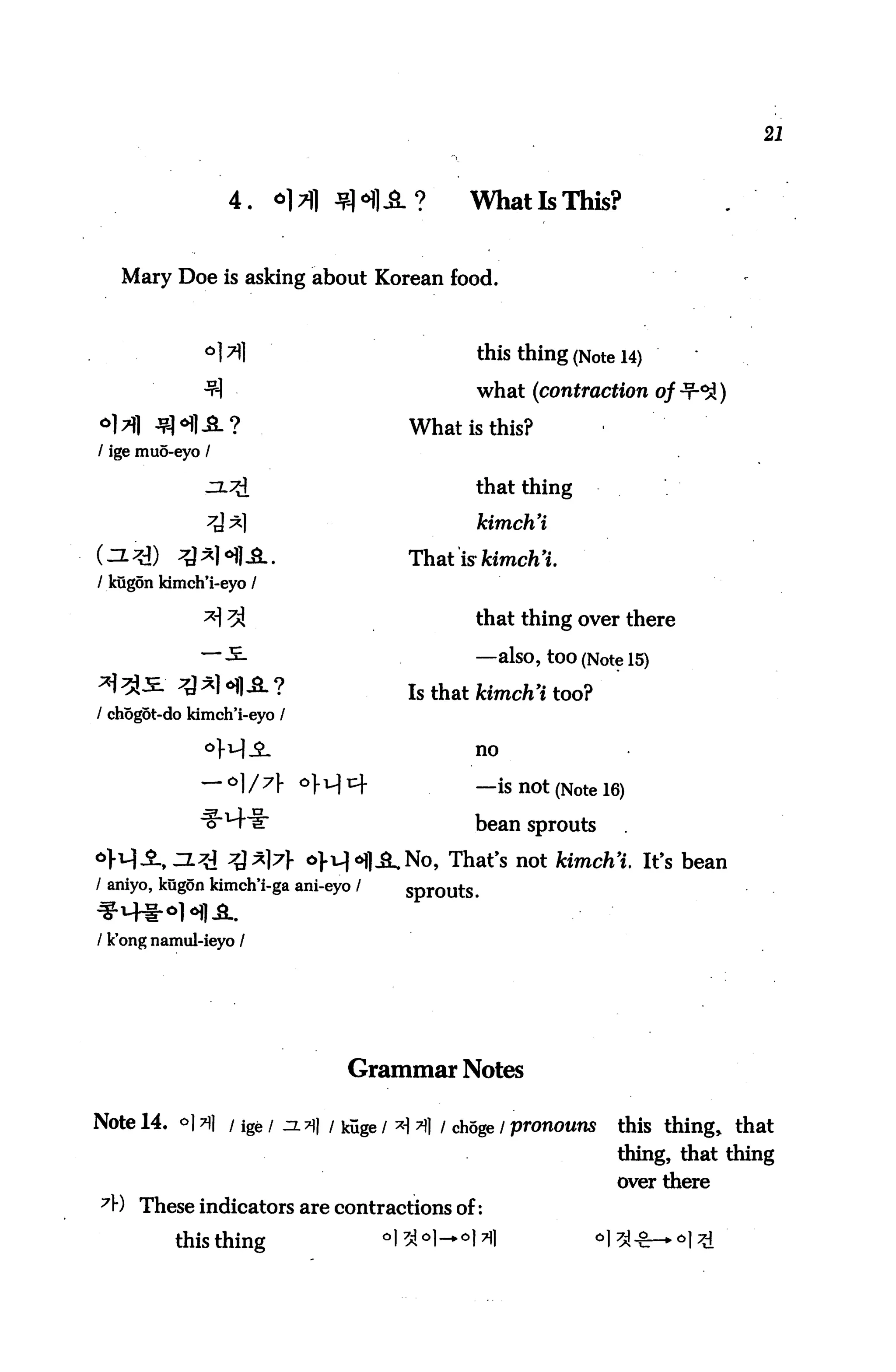 21



                    4.   *]7)] fliA?          WhatlsThis?


   Mary Doe is asking about Korean food.



              °)7)]                            this thing (Note 14)
              -91                              what (contraction of-r-^)
°l>fl ^?H-SL?                           What is this?
/ ige muo-eyo /

                                               that thing

                                               kimch'i

                                        That is kimch'i.
I kugon kimch'i-eyo /

              * 7A                            that thing over there
              ~~ -5.                           —also, tOO (Note 15)
*J ^Ji ^} ^1 <H1 A ?                    Is that kimch'i too?
/ chogot-do kimch'i-eyo /

                                               no


                            ^H1^               —is not (Note 16)
                                               bean sprouts
                            o>i^oj]j^No, That's not kimch'i. It's bean
/ aniyo, kug5n kimch'i-ga ani-eyo /    sprouts.


/ k'ong namul-ieyo /




                                 Grammar Notes

Note 14. o] n] i ige / a.?]} i kuge / ^ 7)1 / choge / pronouns      this thing, that
                                                                    thing, that thing
                                                                    over there
7V) These indicators are contractions of:
          this thing                  °I3M—°l*1                °1
 