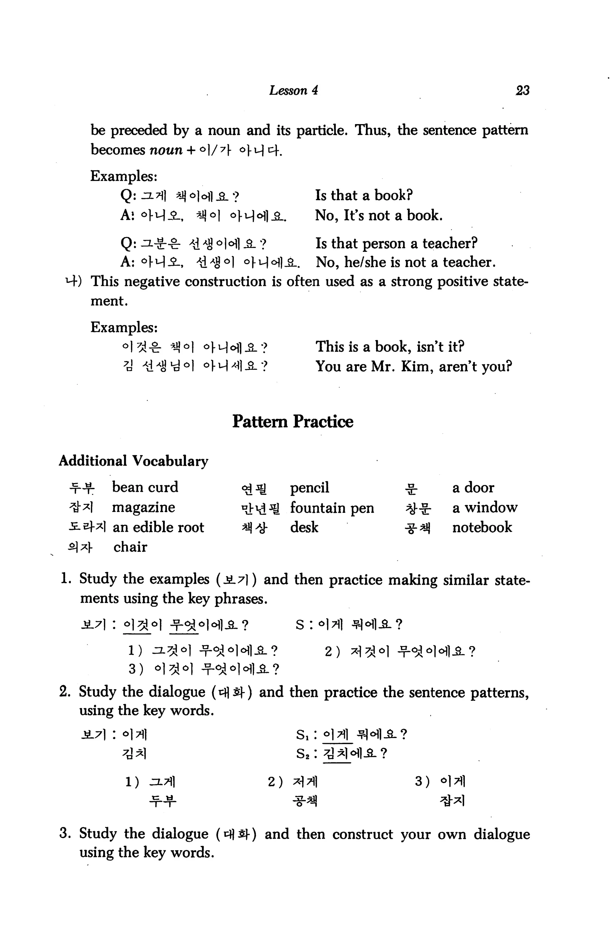 Lesson 4                                    23



      be preceded by a noun and its particle. Thus, the sentence pattern
      becomes noun + °]/7

      Examples:
             Q:jzti|    *j)o)ofl.s_?                 Is that a book?

             As °M-$-, *J)°I °M°fl-SL                No>It>s not a book-
             Q: ^-Sr-g: *i *S °]°] &. ?             Is that person a teacher?
             A: °fHi,       xdAS°] °f^ll             No, he/she is not a teacher.
      This negative construction is often used as a strong positive state
      ment.

      Examples:
             o| 3 o. *jj O| o).u)ofl ^_ ?            This is a book, isn't it?
              7u' ii^ *d *l °H ^1 -8- ?              You are Mr. Kim, aren't you?



                                  Pattern Practice

Additional Vocabulary

            bean curd                  <£ ^      pencil             -£■        a door
            magazine                   ^d^fl fountain pen           ^-^        a window
          *l an edible root            ^^        desk              -%■*$       notebook
 £] *)-     chair

1. Study the examples (ji7|) and then practice making similar state
    ments using the key phrases.

                                                  s : *1>i

                                                         2>

2. Study the dialogue (tfls)-) and then practice the sentence patterns,
   using the key words.




              1) ^L*]                         2) *JX|                  3)   <>l>fl
                    ■f-¥-                        *^                         ^1

3. Study the dialogue (*$$)■) and then construct your own dialogue
   using the key words.
 