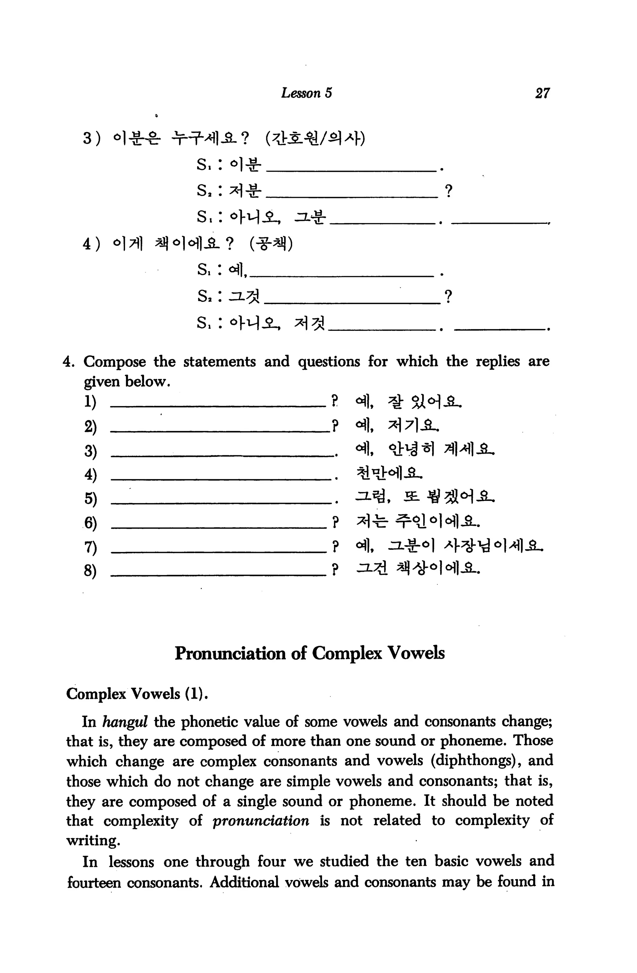 Lesson 5                           27



  3) «l^-8: nHMlJ
                     s.:

                     s,:



  4)   o]?]   ^

                     S.

                     S.

                     S.


4. Compose the statements and questions for which the replies are
  given below.
  1)                                  ?       <
  2)           '                          ? «flf
  3)                                          <4,
  4)                                          *
  5)                                      .
  6)                                      ?   ^-
  7)                                      ?   oil.
  8)                                      ?




                   Pronunciation of Complex Vowels

Complex Vowels (1).

  In hangul the phonetic value of some vowels and consonants change;
that is, they are composed of more than one sound or phoneme. Those
which change are complex consonants and vowels (diphthongs), and
those which do not change are simple vowels and consonants; that is,
they are composed of a single sound or phoneme. It should be noted
that complexity of pronunciation is not related to complexity of
writing.

  In lessons one through four we studied the ten basic vowels and
fourteen consonants. Additional vowels and consonants may be found in
 