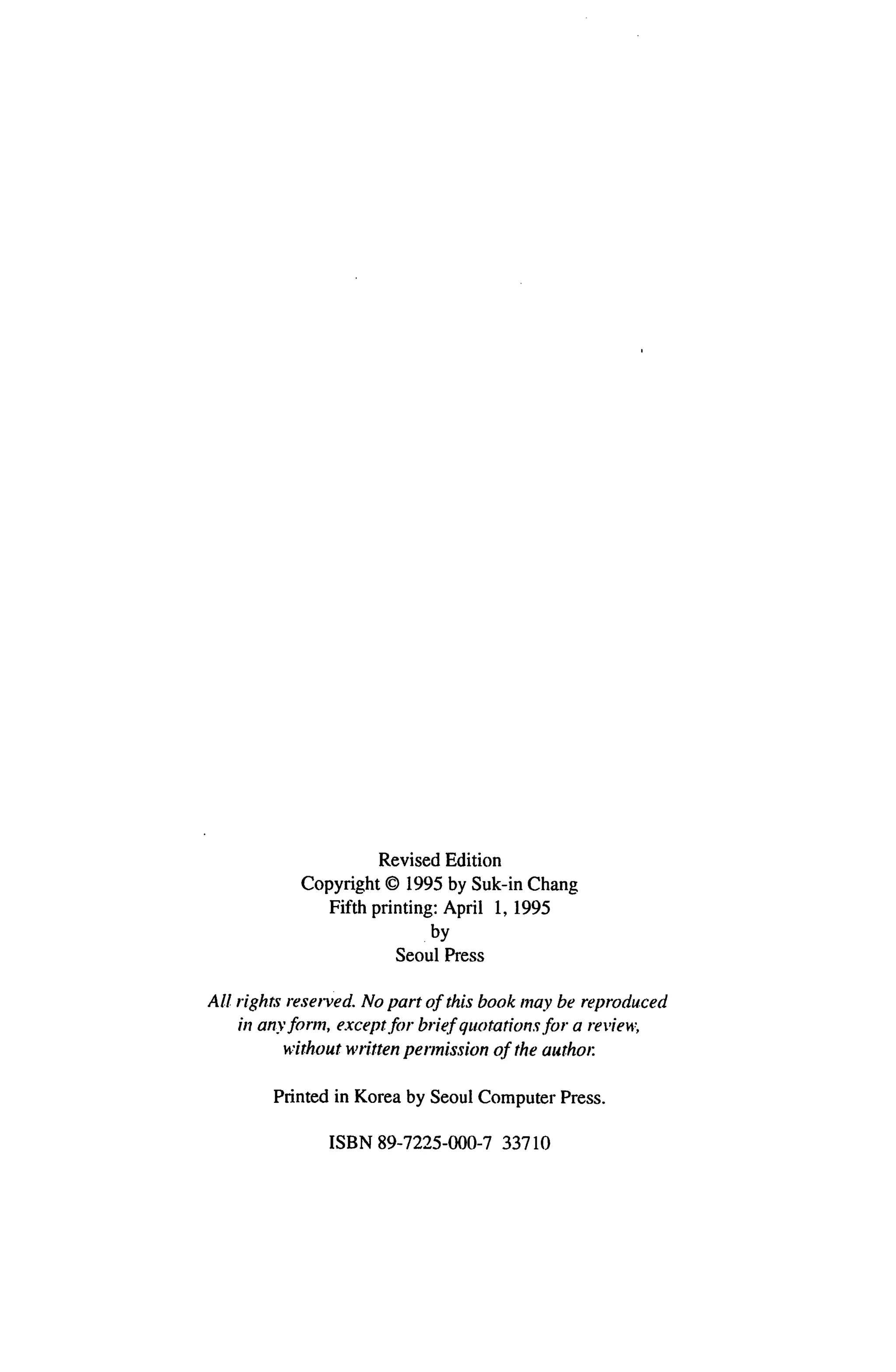 Revised Edition
            Copyright © 1995 by Suk-in Chang
               Fifth printing: April 1, 1995
                            by
                        Seoul Press


All rights reserved. No part of this book may be reproduced
   in any form, except for brief quotations for a review,
         without written permission of the author.


        Printed in Korea by Seoul Computer Press.


               ISBN 89-7225-000-7 33710
 