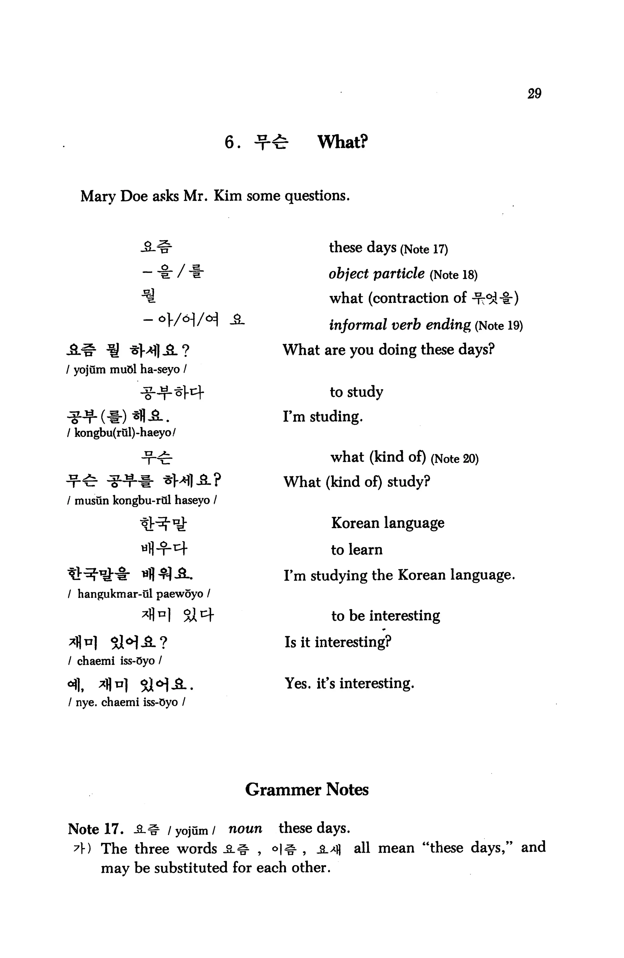 29



                              6.            What?


  Mary Doe asks Mr. Kim some questions.



                                              these days (Note 17)

              -■§:/                           object particle (Note 18)
                                              what (contraction of -rcc

                                              informal verb ending (Note 19)

                                      What are you doing these days?
/ yojum muol ha-seyo /

                                              to study

                                      I'm studing.
/ kongbu(rul)-haeyo/

                                              what (kind of) (Note 20)

                                       What (kind of) study?
/ musun kongbu-rQl haseyo /

                                              Korean language

                                              to learn

                                       I'm studying the Korean language.
/ hangukmar-ul paewoyo /

                                              to be interesting

                                       Is it interesting?
/ chaemi iss-Oyo /

                                       Yes. it's interesting.
/ nye. chaemi iss-Oyo /




                                   Grammer Notes

Note 17. -S_# / yojum /
                      noun these days.
 7f) The three words _£l^ , <>|# , -B.^ all mean "these days," and
      may be substituted for each other.
 