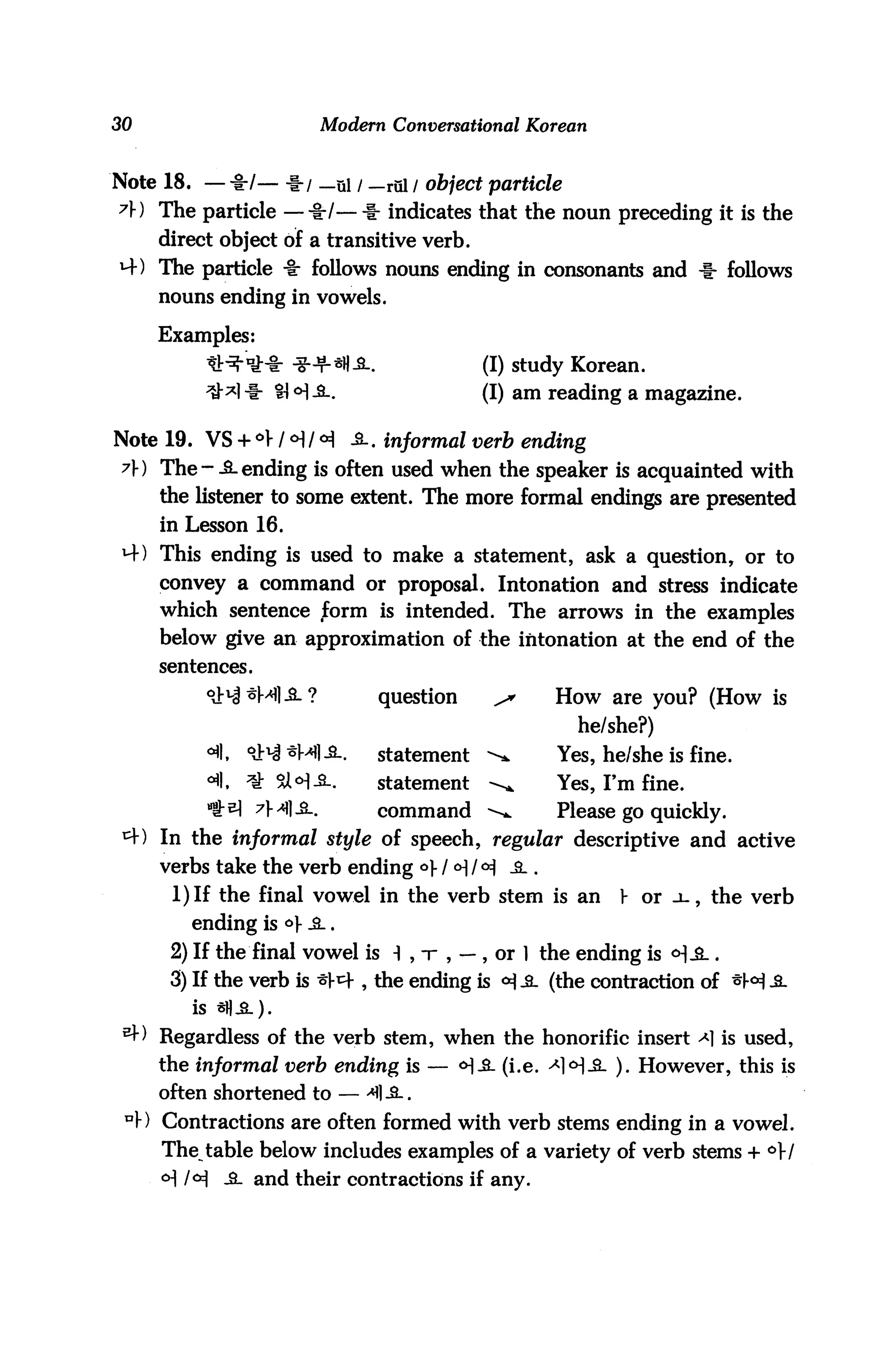 30                          Modern Conversational Korean


Note 18. — -I-/— -f-/ _ui / — rul / object particle
?) The particle —%tl— -1- indicates that the noun preceding it is the
     direct object of a transitive verb.
M-) The particle -8: follows nouns ending in consonants and -1- follows
     nouns ending in vowels.

     Examples:
          *H-"tM: *+«U-fiL.                   (I) study Korean.
          ^M -i- 41 <H A.                     (I) am reading a magazine.

Note 19. VS + *> / <H / <H -2-. informal verb ending
 7) The--S.ending is often used when the speaker is acquainted with
     the listener to some extent. The more formal endings are presented
     in Lesson 16.
 H-) This ending is used to make a statement, ask a question, or to
     convey a command or proposal. Intonation and stress indicate
     which sentence form is intended. The arrows in the examples
     below give an approximation of the intonation at the end of the
     sentences.

                                  question     ^     How are you? (How is
                                                       he/she?)
                                  statement   -^     Yes, he/she is fine,
                                  statement   -^     Yes, I'm fine.
                  7M1-2-.         command ^.         Please go quickly.
     In the informal style of speech, regular descriptive and active
     verbs take the verb ending °V / H / °i -& .
      1) If the final vowel in the verb stem is an          V or .l, the verb
         ending is <=>V -S_.
      2) If the final vowel is i , t , — , or 1 the ending is <H-&_.
      3) If the verb is ^1-^ , the ending is <H .2- (the contraction of *M £-
         is *))-£-).
     Regardless of the verb stem, when the honorific insert ^1 is used,
     the informal verb ending is — <H-3- (i.e. ^H-£- ). However, this is
     often shortened to — ^1 -2..
     Contractions are often formed with verb stems ending in a vowel.
     The table below includes examples of a variety of verb stems + °}l
     o] /<H jl and their contractions if any.
 