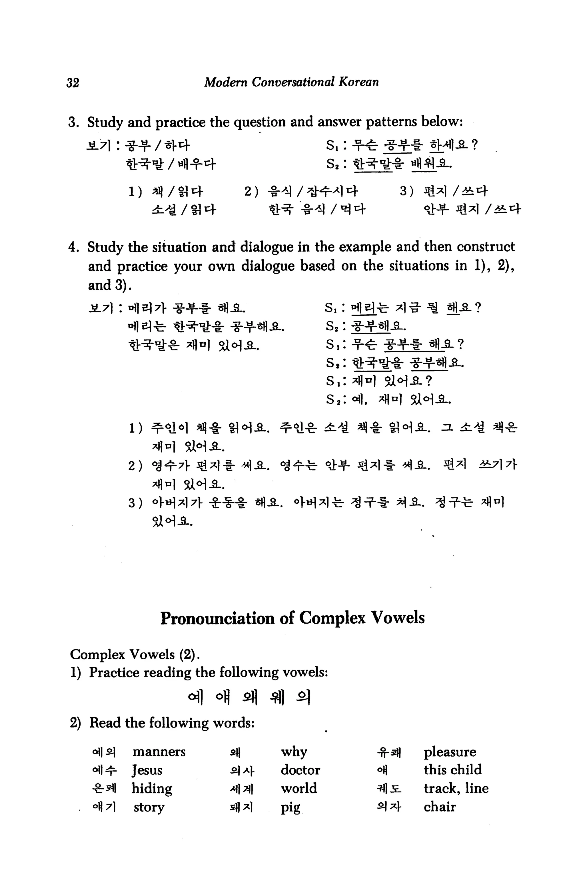 32                       Modern Conversational Korean


3. Study and practice the question and answer patterns below
                                                     s,:
                         4                           s2:

           1)                      2)                                   3)




4. Study the situation and dialogue in the example and then construct
     and practice your own dialogue based on the situations in 1), 2),
     and 3).

                                                     Si
                                                     s2:




                                                     S,
                                                     S2    •fl.

                                                                                     i^ «(■&


           2)                      "1-2..


           3)




                   Pronounciation of Complex Vowels

Complex Vowels (2).
1) Practice reading the following vowels:



2) Read the following words:

               manners       s*H            why                   -n-3j)     pleasure
               Jesus         iA *          doctor                °fl        this child
               hiding        >M             world                 ^S-        track, line
               story         s*l*)          pig                   ^ *       chair
 