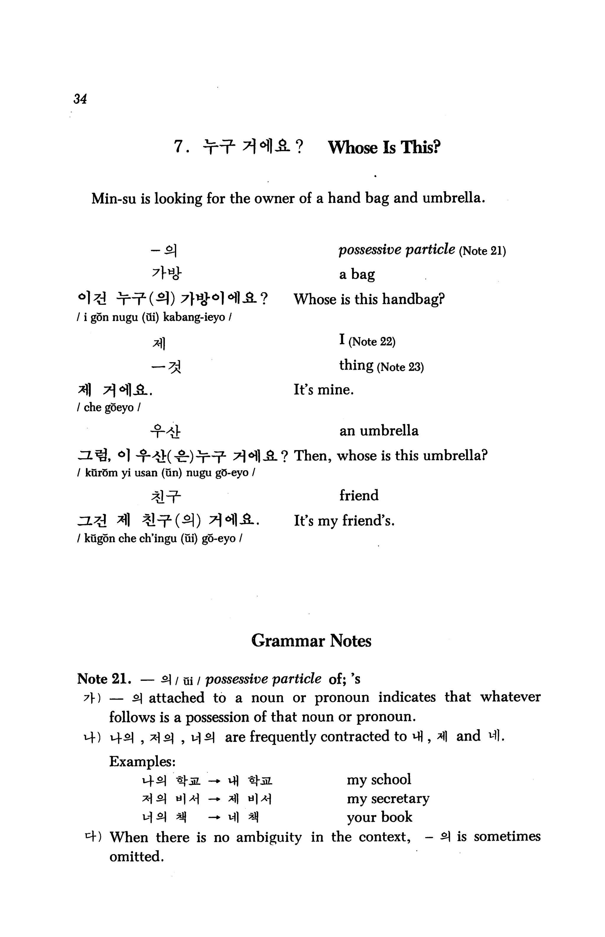 34



                              7.                                 Whose Is This?


     Min-su is looking for the owner of a hand bag and umbrella.



                                                                  possessive particle (Note 21)

                                                                  a bag

                                                           Whose is this handbag?
/ i gon nugu (Qi) kabang-ieyo /


                       A                                          I (Note 22)

                      -7A                                         thing (Note 23)
                                                           It's mine.
/ che goeyo /

                                                                  an umbrella

                                                          ? Then, whose is this umbrella?
/ kur5m yi usan (un) nugu gO-eyo /

                                                                  friend
■~tt ,X*i
      tJ     "ill   "5cl "^- / ^in )
                               ol       "xJ All p.
                                                O
   /.        ^||    >yl ' | ' 1         ^1 *"*|l     ,
                                                           It's my friend's.
/ kugon che ch'ingu (ui) go-eyo /




                                                   Grammar Notes

Note 21. — ^l / ui / possessive particle of; 's
 y) — ^1 attached to a noun or pronoun indicates that whatever
            follows is a possession of that noun or pronoun.
 14) i4^1 , *i o] , u|£| are frequently contracted to m , ^1 and M],

            Examples:
                              thin. -* m "tl-ia                    my school
                              u]^       — *fl      *}*             my secretary

                              q         — 14] ^J)                  your book
            When there is no ambiguity in the context,                              - ^ is sometimes
            omitted.
 