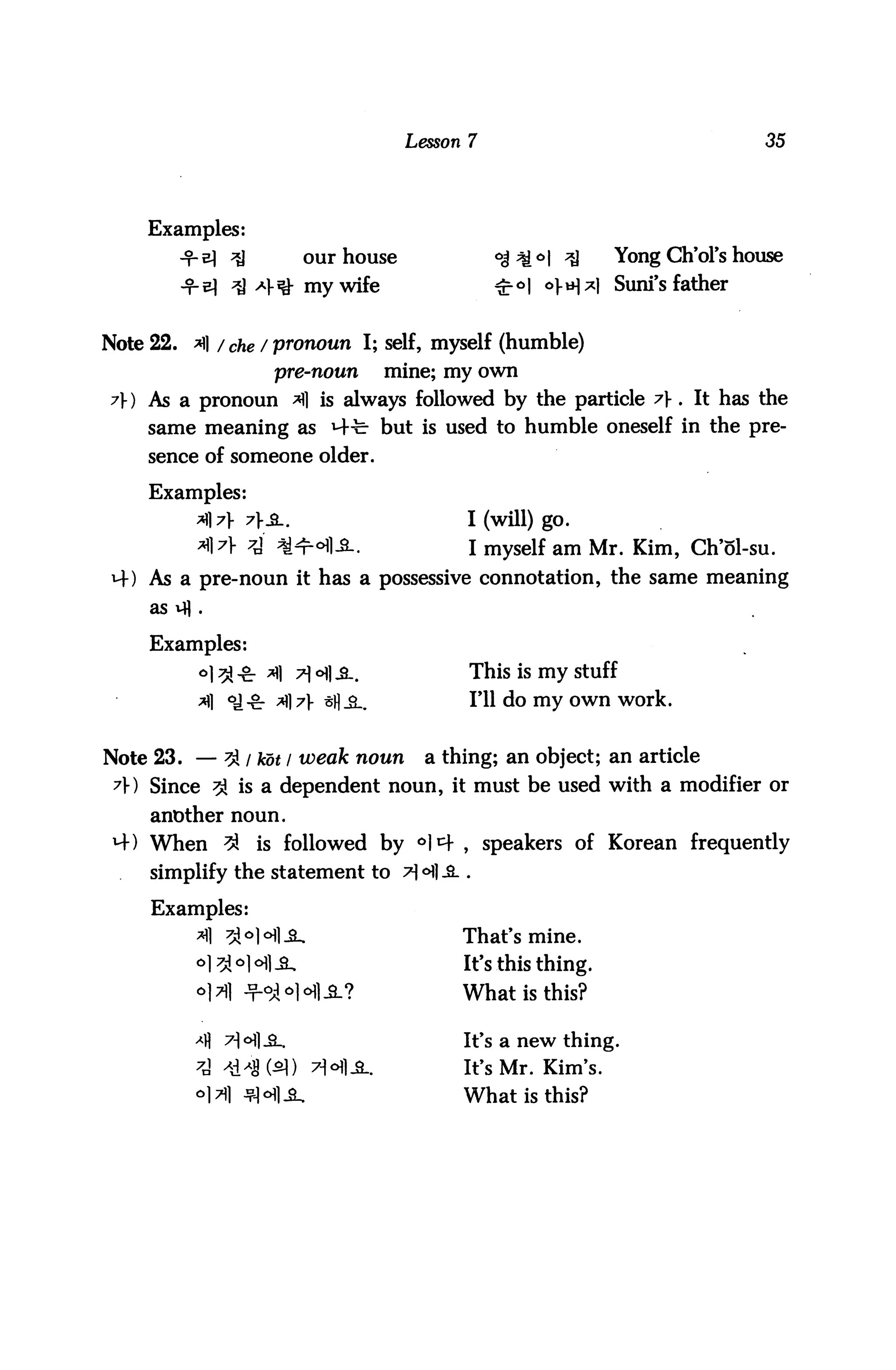 Lesson 7                                 35




    Examples:
                 j          our house               °j^<:>l ^     Yong CUVol's house
                ^ *Y*& my wife                      ^°| o}.^^) Suni's father


Note 22. ^] / che / pronoun I; self, myself (humble)
                       pre-noun         mine; my own
A) As a pronoun *fl is always followed by the particle A . It has the
    same meaning as M-b but is used to humble oneself in the pre
     sence of someone older.

     Examples:
            A]7 7}S..                         I (will) go.
            *]A 4 ^ofl-S-.                      I myself am Mr. Kim, Ch'ol-su.
 M-) As a pre-noun it has a possessive connotation, the same meaning
     as vfl .


     Examples:
            °1 ^-&■ A A6^-3..                   This is my stuff
                                                1*11 do my own work.


Note 23. — ?A I hot / weak noun            a thing; an object; an article
 A) Since 3} is a dependent noun, it must be used with a modifier or
     another noun.
 M-) When ^          is followed by °I4, speakers of Korean frequently
     simplify the statement to tHI-S. .

     Examples:
            *fl 5Mofl_a_.                      That's mine.
                                               It's this thing.
                     -°i <>1 *ti -3.?          What is this?

                                               It's a new thing.
                                               It's Mr. Kim's.
                                               What is this?
 
