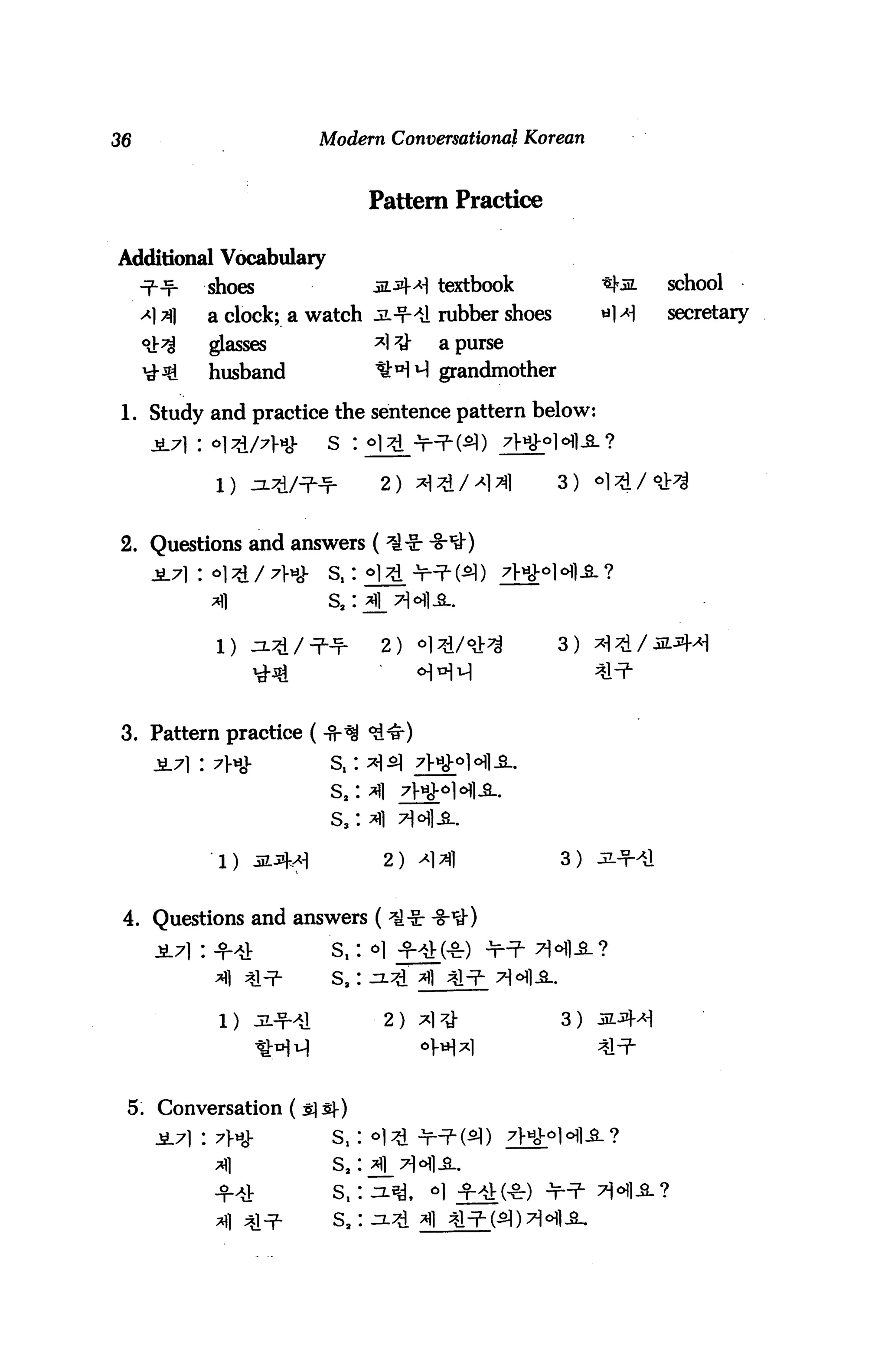 36                          Modern Conversational Korean



                                    Pattern Practice

Additional Vocabulary
     ^-^      shoes                 jl*M textbook            school
     <*] 3)   a clock; a watch jl-?-^1 rubber shoes          secretary

     ^        glasses               *l7t}-   a purse
     ^3i      husband               tH^ grandmother

 1. Study and practice the sentence pattern below


                                     2) ^H^d/^1^1      3)


2. Questions and answers (




                                     2)                3)




 3. Pattern practice (


                             s,
                             S3

               1)                    2)                3)


 4. Questions and answers (
              -f4            s,: *
              ^1 ^l^F-       s, :

               1 ) oLJj^J            2 )               3 )




 5. Conversation (3)3)-)
              ?w             s,


                             s.
 
