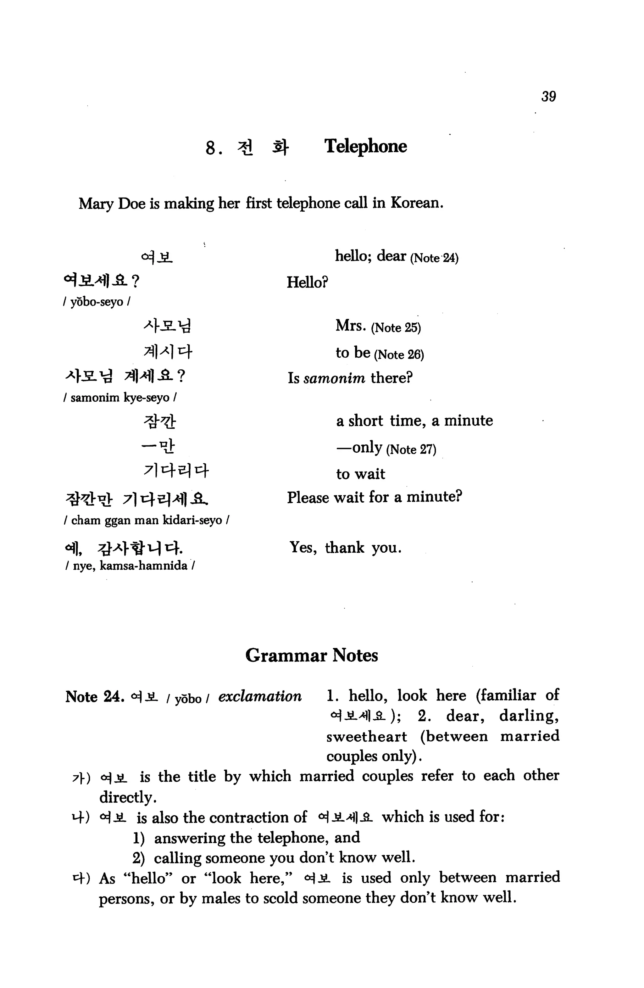 39



                          8.    *I   3^       Telephone


   Mary Doe is making her first telephone call in Korean.



                                                hello; dear (Note 24)

                                      Hello?
/ yobo-seyo /

                                                Mrs. (Note 25)

                                                to be (Note 26)
                                      Is samonim there?
/ samonim kye-seyo /

                                                a short time, a minute

                 —^                             —only (Note 27)
                                                to wait

                                      Please wait for a minute?
/ cham ggan man lddari-seyo /

                                          Yes, thank you.
/ nye, kamsa-hamnida /




                                 Grammar Notes

Note 24. <^JL /yobo/ exclamation               1. hello, look here (familiar of
                                                <*)jM-M; 2. dear, darling,
                                               sweetheart     (between   married
                                               couples only).
 7) <^jiL is the title by which married couples refer to each other
       directly.
 4) °l£- is also the contraction of ^JM-3. which is used for:
                1) answering the telephone, and
                2) calling someone you don't know well.
 *+) As "hello" or "look here," <H-SL is used only between married
      persons, or by males to scold someone they don't know well.
 