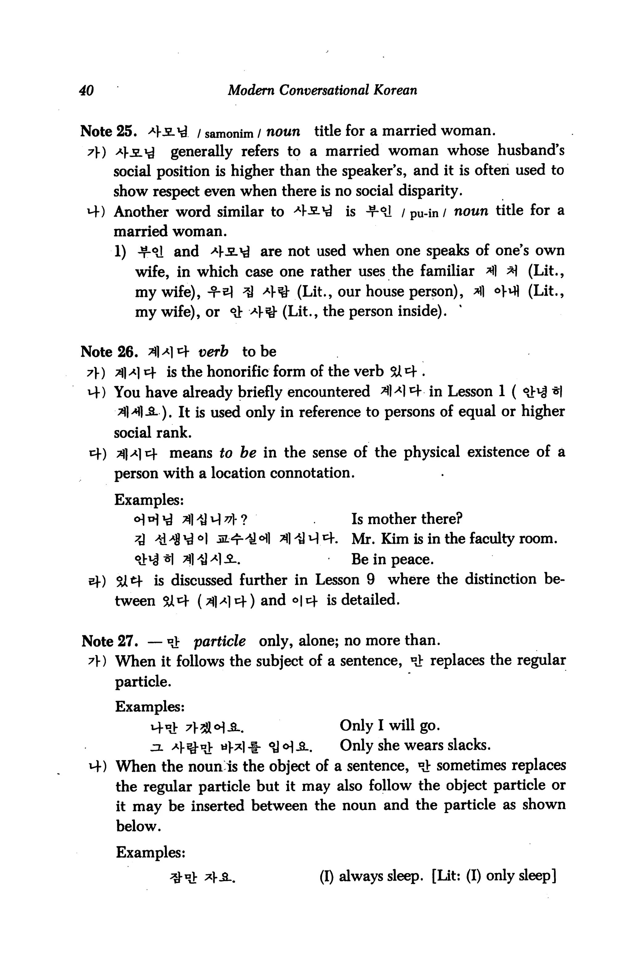 40                       Modern Conversational Korean


Note 25. <4.slM / samonim / noun       title for a married woman.
 7) ^Ks.^       generally refers to a married woman whose husband's
     social position is higher than the speaker's, and it is often used to
     show respect even when there is no social disparity.
 4) Another word similar to H*-^            is ■¥•<*! / pu-in / noun title for a
     married woman.
     1) -t-°J and *3.*£ are not used when one speaks of one's own
        wife, in which case one rather uses the familiar *ll *1 (Lit.,
        my wife),-t-bI ^ 4^ (Lit, our house person), *fl ^ifl (Lit.,
        my wife), or °J; 4*3* (Lit., the person inside).


Note 26. 3M4 verb           to be
 y) ?]a] * is the honorific form of the verb
 M-) You have already briefly encountered A* *+■ in Lesson 1 (
     3M1-S-). It is used only in reference to persons of equal or higher
     social rank.
 cf) Tflyim- means to be in the sense of the physical existence of a
     person with a location connotation.

     Examples:
                      ^ *1- ?                Is mother there?
                    °l M:^r^o #] ^] ^4.    Mr. Kim is in the faculty room.
                     M£..                    Be in peace.
 e)-) Sitf is discussed further in Lesson 9        where the distinction be
     tween 5A4 (^|^cf) and °|4 is detailed.


Note 27. — of       particle    only, alone; no more than.
 7V) When it follows the subject of a sentence, *H replaces the regular
     particle.
     Examples:
                                            Only I will go.
                                            Only she wears slacks.
     When the noun is the object of a sentence, «} sometimes replaces
     the regular particle but it may also follow the object particle or
     it may be inserted between the noun and the particle as shown
     below.

     Examples:
              ^-oV *}&..                (I) always sleep. [Lit: (I) only sleep]
 
