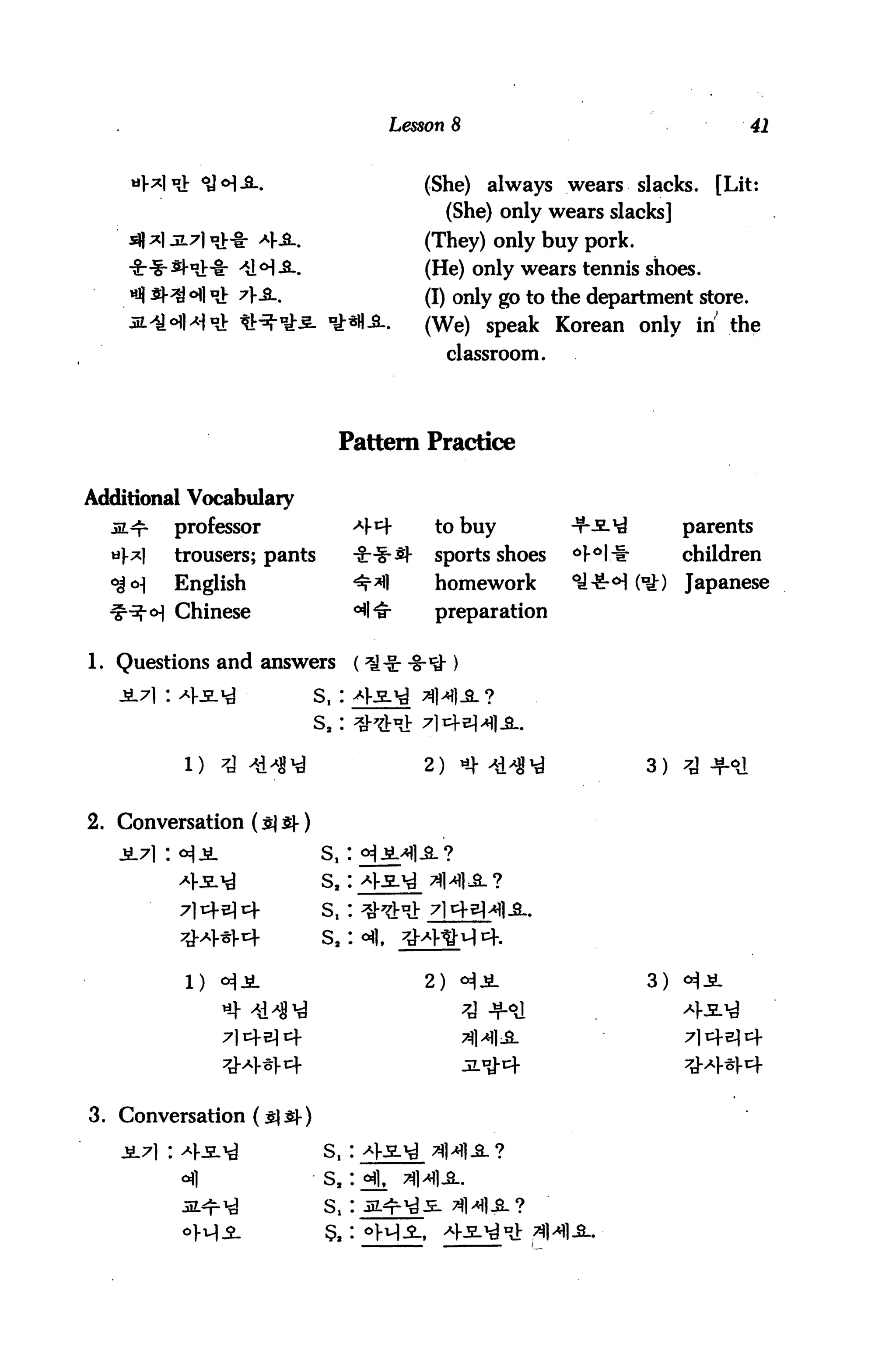 Lesson 8                                                 41


                                                (She)          always wears slacks.        [Lit:
                                                     (She) only wears slacks]
                                                (They) only buy pork.
                                                (He) only wears tennis shoes.
                                                (I) only go to the department store.
                                                (We) speak Korean only in the
                                                     classroom.




                              Pattern Practice

Additional Vocabulary
  5L*r    professor              -4t+            to buy               -T--sl1^         parents
  af*l    trousers; pants        -gr-f-S}-       sports shoes          °}iH-i*         children
  6j <H   English                <r*fl           homework              °i^S-H ('y?)    Japanese
  ^^ o] Chinese                  ^l^r            preparation


1. Questions and answers         (*J-ir -8-*>
   3L7] : ^1-js.^         s,: ^5L^
                          s2: Q^A:

           i) ^ ***                             2> «m*i                         3 )   7^ JjLo]



2. Conversation ($] sf)
   jiL7i : <^jl             s,: <*)jM
                                                -all /Jl   0   O
          4s.M              s2: *Ke.M


          :#*l-«|.cf        S2 : ^],      rjr


           1)                                   2)                               3)




3. Conversation

                            s,




                            5,
 