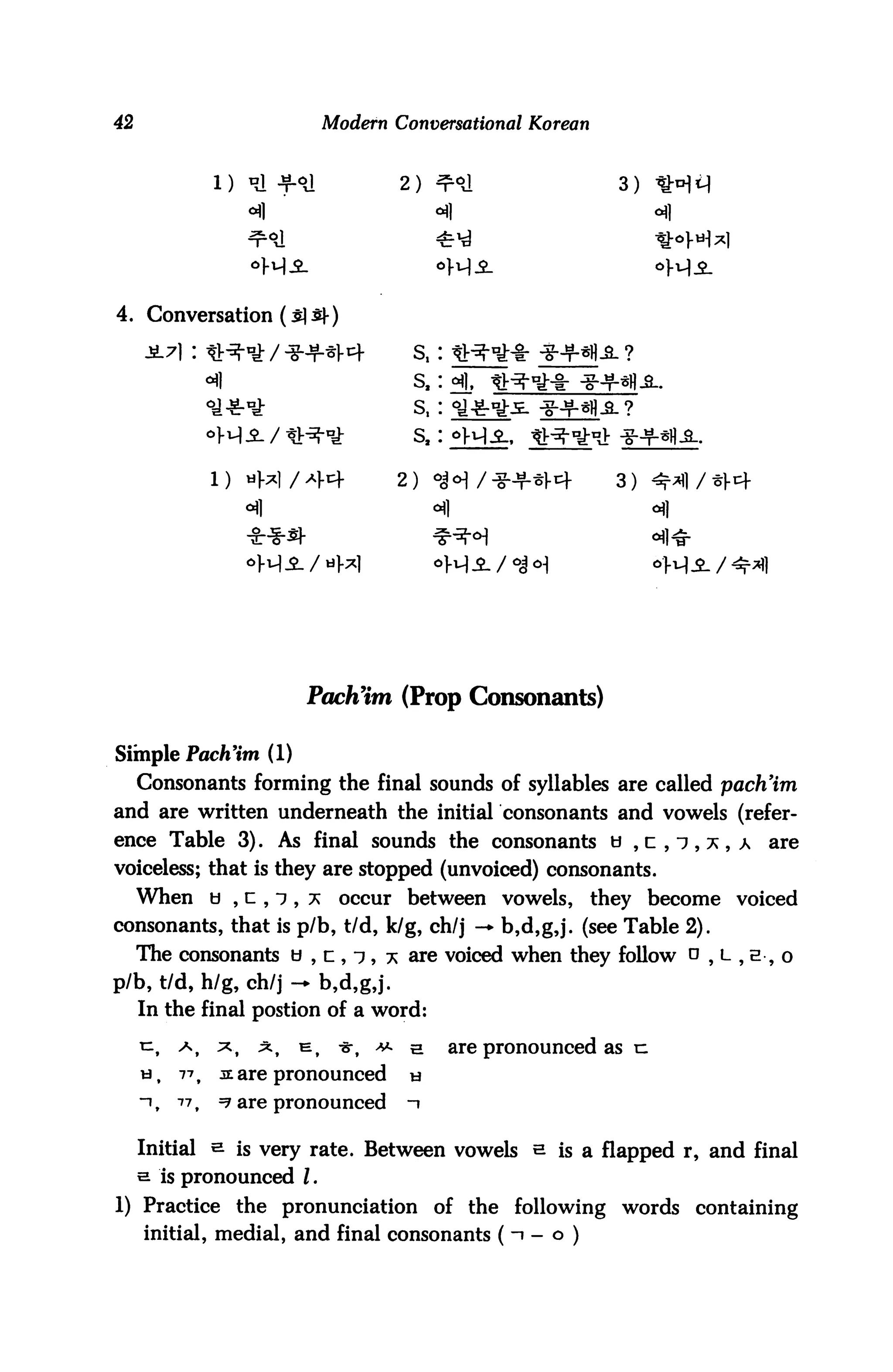 42                                 Modern Conversational Korean


                                                                      3)




4. Conversation (s] S|-)

                                                 S,           4HMH.fi. ?
                                                 S,
                 •a**                            s,



                                                                      3)



                       -M-fl-




                                Pach'im (Prop Consonants)

Simple Pach'im (1)
     Consonants forming the final sounds of syllables are called pach'im
and are written underneath the initial consonants and vowels (refer
ence Table 3). As final sounds the consonants o ,c,i,x,a                          are
voiceless; that is they are stopped (unvoiced) consonants.
     When b , c , i, *              occur between vowels,          they become voiced
consonants, that is p/b, t/d, k/g, ch/j — b,d,g,j. (see Table 2).
     The consonants b , n , 7, * are voiced when they follow o , l , e , o
p/b, t/d, h/g, ch/j - b,d,g,j.
     In the final postion of a word:

     n,    a,    ;*,    ^,   t=,    -er,   ***   5.   are pronounced as u
     tj,   771   a: are pronounced               h
     "it   77,   =? are pronounced               1

     Initial s is very rate. Between vowels h is a flapped r, and final
     s is pronounced I.
1) Practice the pronunciation of the following words containing
     initial, medial, and final consonants (1 - o )
 