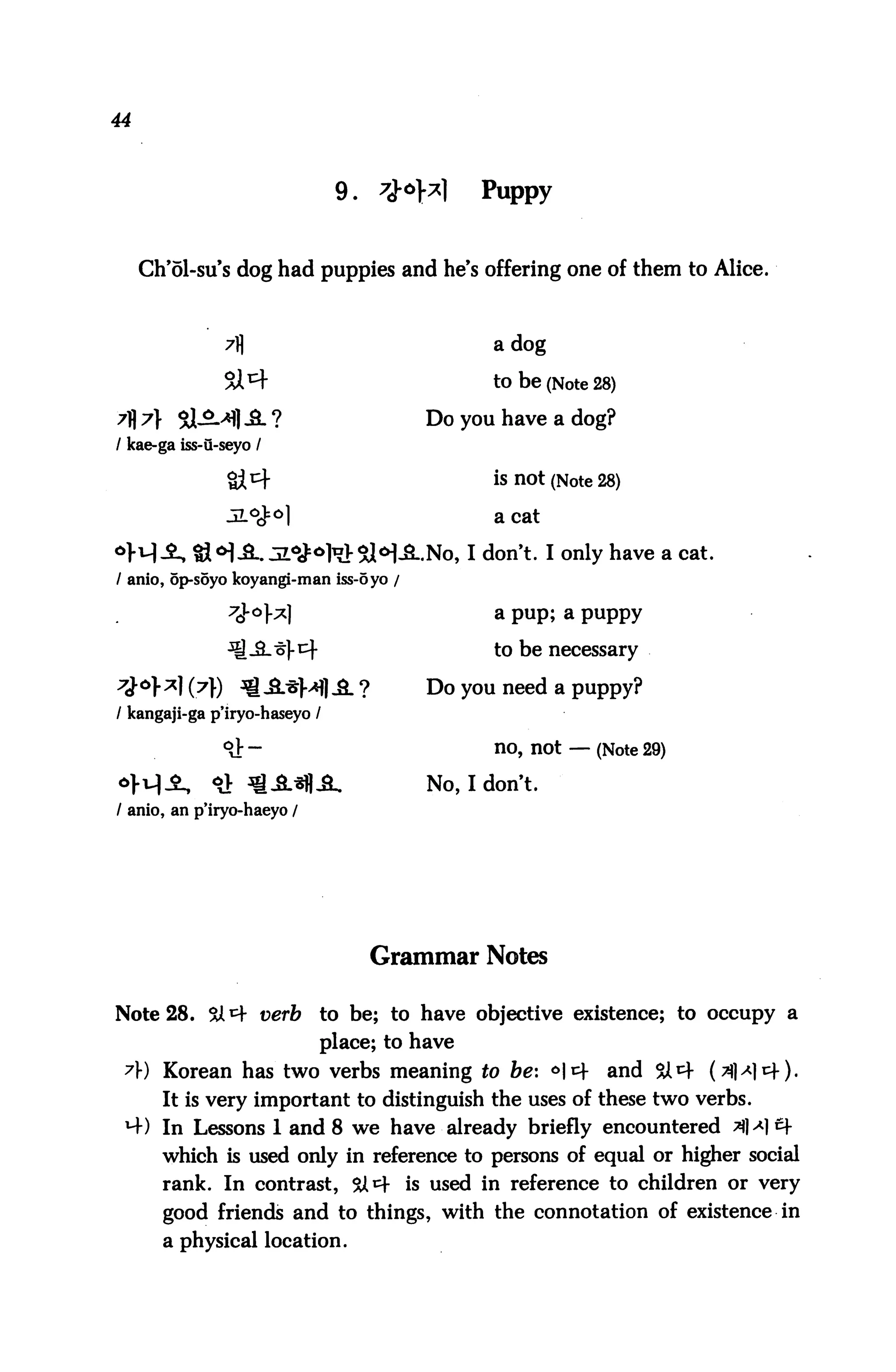 44



                               9.   $°}z      Puppy


     Ch'61-su's dog had puppies and he's offering one of them to Alice.



               7fl                              a dog

               Si^f                             to be (Note 28)
7^7} Sl-5L>*flJL?                        Do you have a dog?
/ kae-ga iss-u-seyo /

                                                is not (Note 28)

                                                a cat

                                        .-No, I don't. I only have a cat.
/ anio, op-soyo koyangi-man iss-oyo /

                7J-°>^1                         a pup; a puppy
                                                to be necessary

                                         Do you need a puppy?
/ kangaji-ga p'iryo-haseyo /

               9&-                              no, not — (Note 29)
                                         No, I don't.
/ anio, an p'iryo-haeyo /




                                    Grammar Notes

Note 28. &i=f verb          to be; to have objective existence; to occupy a
                            place; to have
 7) Korean has two verbs meaning to be: *|cf                 and &4 (^)a)t^).
       It is very important to distinguish the uses of these two verbs.
 *-+) In Lessons 1 and 8 we have already briefly encountered 3M1 Q
       which is used only in reference to persons of equal or higher social
       rank. In contrast, $X^ is used in reference to children or very
       good friends and to things, with the connotation of existence in
       a physical location.
 