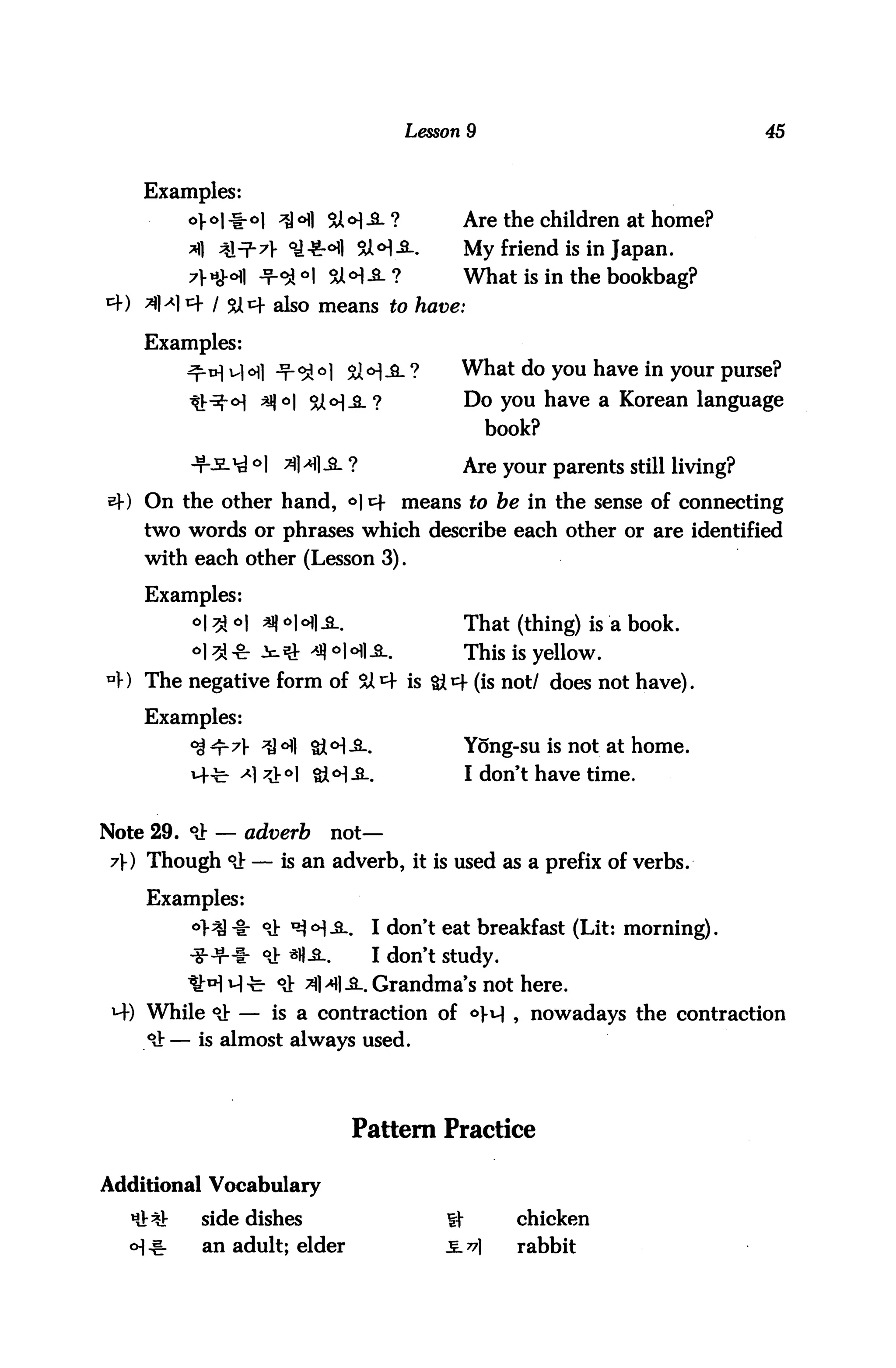 Lesson 9                               45



    Examples:
                    ;*H                    Are the children at home?
                                           My friend is in Japan.
         7VHH1            SJM-S-?          What is in the bookbag?
                   also means to

    Examples:
                                           What do you have in your purse?
                        %l<>|_3_?          Do you have a Korean language
                                                book?

                                           Are your parents still living?
e}-) On the other hand, °| t+ means to be in the sense of connecting
    two words or phrases which describe each other or are identified
    with each other (Lesson 3).

    Examples:
         o#t>]   *|o|o1|A.                That (thing) is a book.
                                           This is yellow,
4) The negative form of SA^f is             (is not/ does not have).

    Examples:
                                           Yong-su is not at home.
                                           I don't have time.


Note 29. *i!: — adverb        not—
 7) Though °J: — is an adverb, it is used as a prefix of verbs.

    Examples:
         °^ -I: oj- xqo]^       I don't eat breakfast (Lit: morning).
                  °Jr *H^l.      I don't study,
                  r 9i ^l>m^.. Grandma's not here.
 M-) While 9} — is a contraction of o)-v] ? nowadays the contraction
     *it — is almost always used.




                               Pattern Practice

Additional Vocabulary
          side dishes                             chicken
           an adult; elder                        rabbit
 