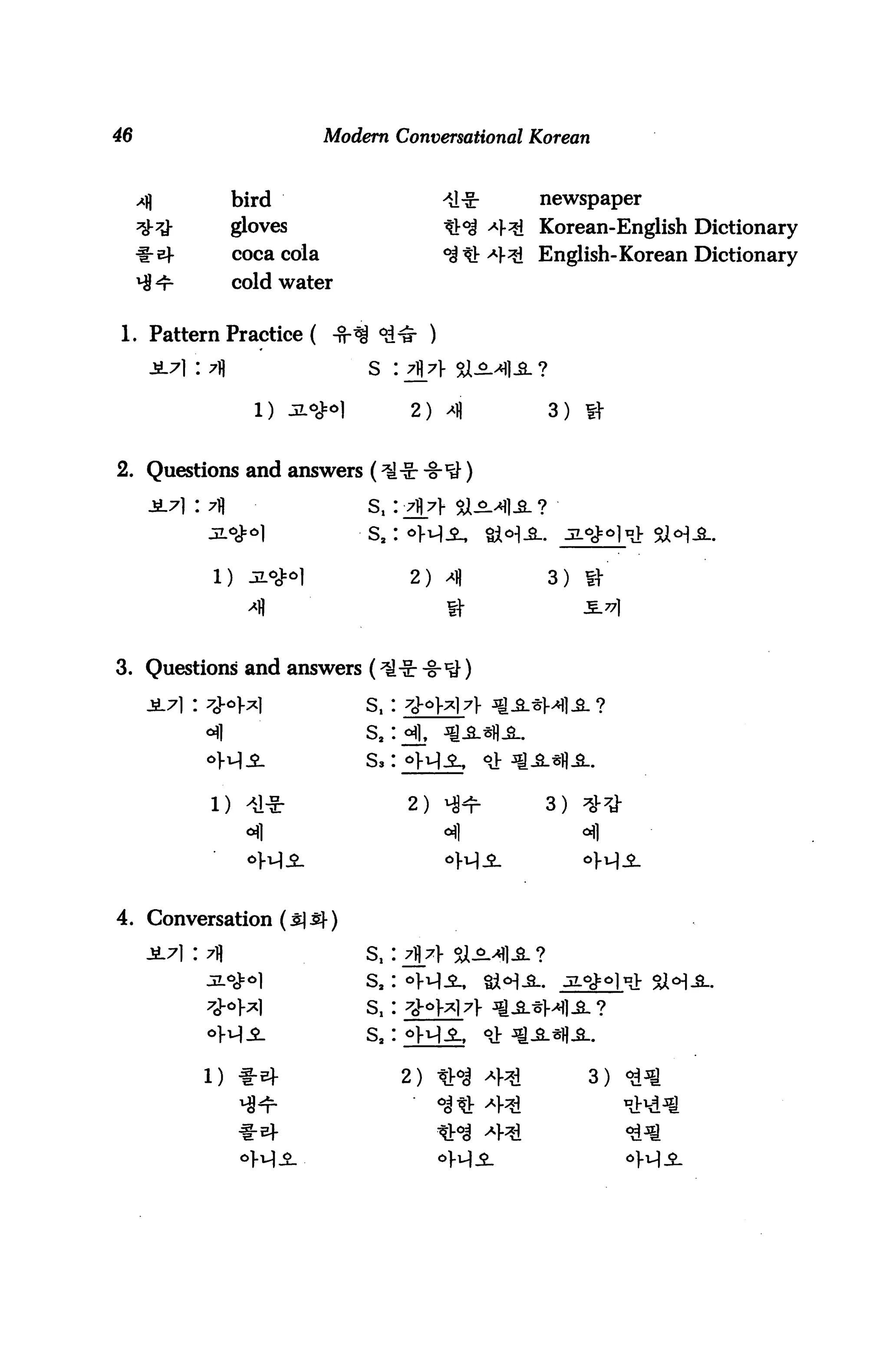 46                            Modern Conversational Korean


                  bird                                  newspaper

                  gloves                                Korean-English Dictionary
                  coca cola                    ^ t!: -4^ English-Korean Dictionary
                  cold water

1. Pattern Practice (
     iL7] : 7fl                     s :

                    1)     Jiofo]         2) >(          3)


2. Questions and answers

                                    S,



                                          2)             3) f|

                                               a-

3. Questions and answers

                                    S,
                                    s,
                                    s,


                                          2) Hl-r        3)




4. Conversation (s] £}•)

                                    S,    7j}7> $i^
                                    S,
                                    S,
                                    S,

                                          2)                  3)
 