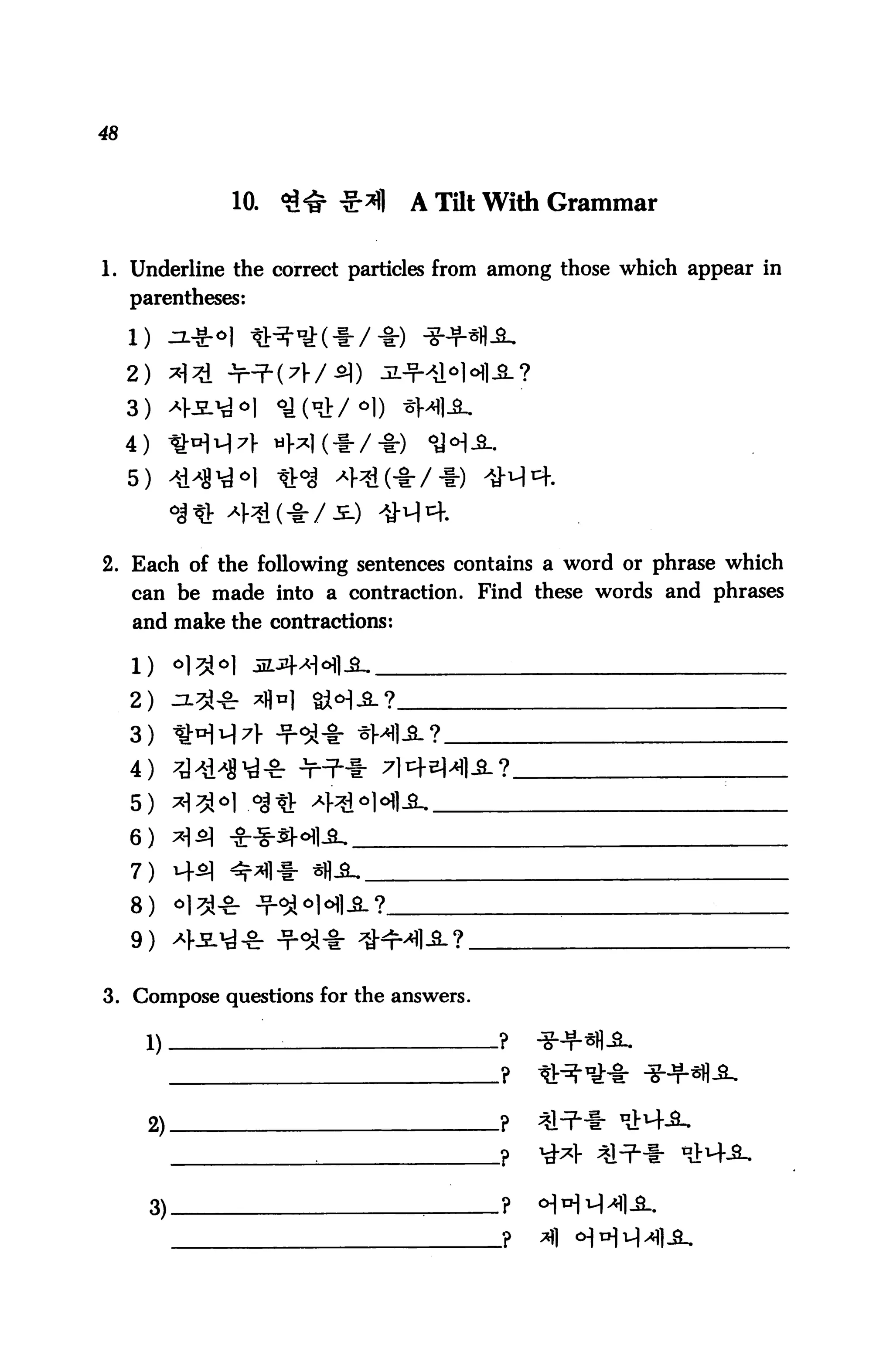 48



                10.   <3^ ^*fl    A TQt With Grammar

1. Underline the correct particles from among those which appear in
     parentheses:



     2) ^ JrTL(7r/^)
     3)
     4)
     5)



2. Each of the following sentences contains a word or phrase which
     can be made into a contraction. Find these words and phrases
     and make the contractions:



     2)
     3) il:H1')7V Jr<3i'§" *M1-S-?
     4)
     5)
     6)
     7)
     8)
     9)

3. Compose questions for the answers.

      1)              :                 ?




      2)-



          3).
 
